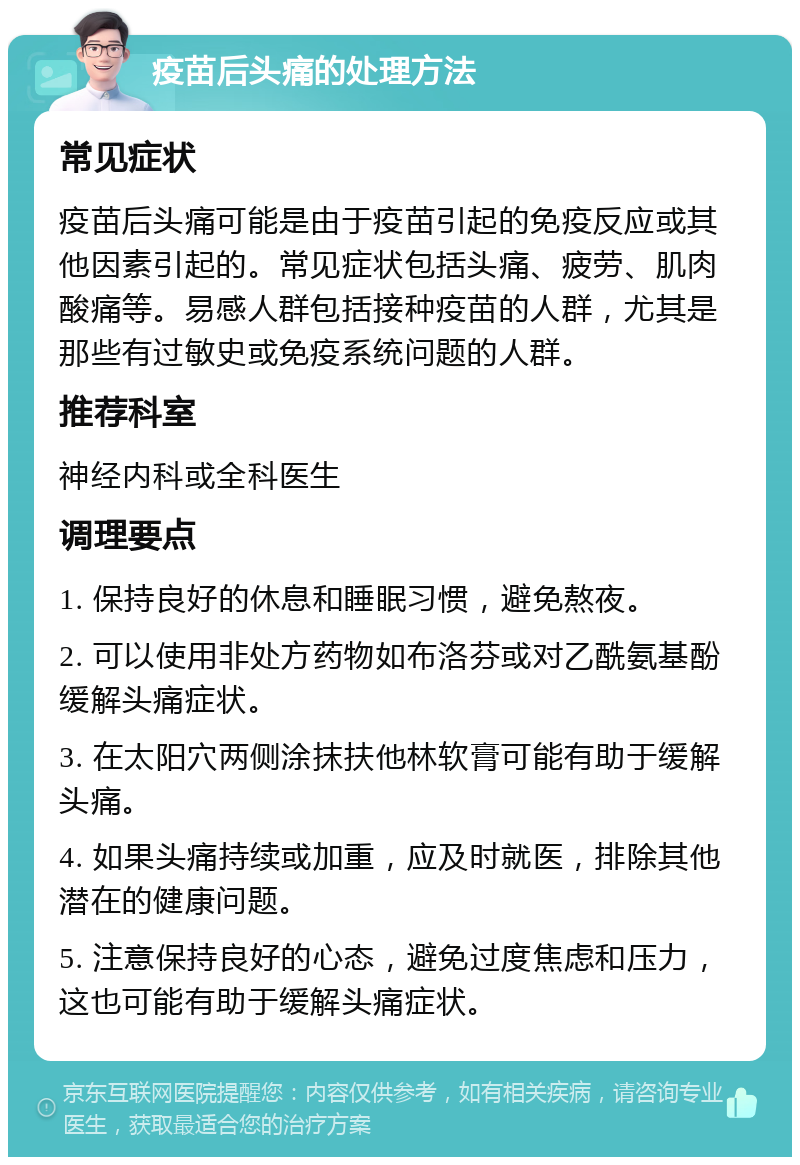 疫苗后头痛的处理方法 常见症状 疫苗后头痛可能是由于疫苗引起的免疫反应或其他因素引起的。常见症状包括头痛、疲劳、肌肉酸痛等。易感人群包括接种疫苗的人群，尤其是那些有过敏史或免疫系统问题的人群。 推荐科室 神经内科或全科医生 调理要点 1. 保持良好的休息和睡眠习惯，避免熬夜。 2. 可以使用非处方药物如布洛芬或对乙酰氨基酚缓解头痛症状。 3. 在太阳穴两侧涂抹扶他林软膏可能有助于缓解头痛。 4. 如果头痛持续或加重，应及时就医，排除其他潜在的健康问题。 5. 注意保持良好的心态，避免过度焦虑和压力，这也可能有助于缓解头痛症状。