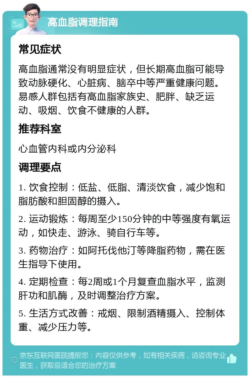 高血脂调理指南 常见症状 高血脂通常没有明显症状，但长期高血脂可能导致动脉硬化、心脏病、脑卒中等严重健康问题。易感人群包括有高血脂家族史、肥胖、缺乏运动、吸烟、饮食不健康的人群。 推荐科室 心血管内科或内分泌科 调理要点 1. 饮食控制：低盐、低脂、清淡饮食，减少饱和脂肪酸和胆固醇的摄入。 2. 运动锻炼：每周至少150分钟的中等强度有氧运动，如快走、游泳、骑自行车等。 3. 药物治疗：如阿托伐他汀等降脂药物，需在医生指导下使用。 4. 定期检查：每2周或1个月复查血脂水平，监测肝功和肌酶，及时调整治疗方案。 5. 生活方式改善：戒烟、限制酒精摄入、控制体重、减少压力等。