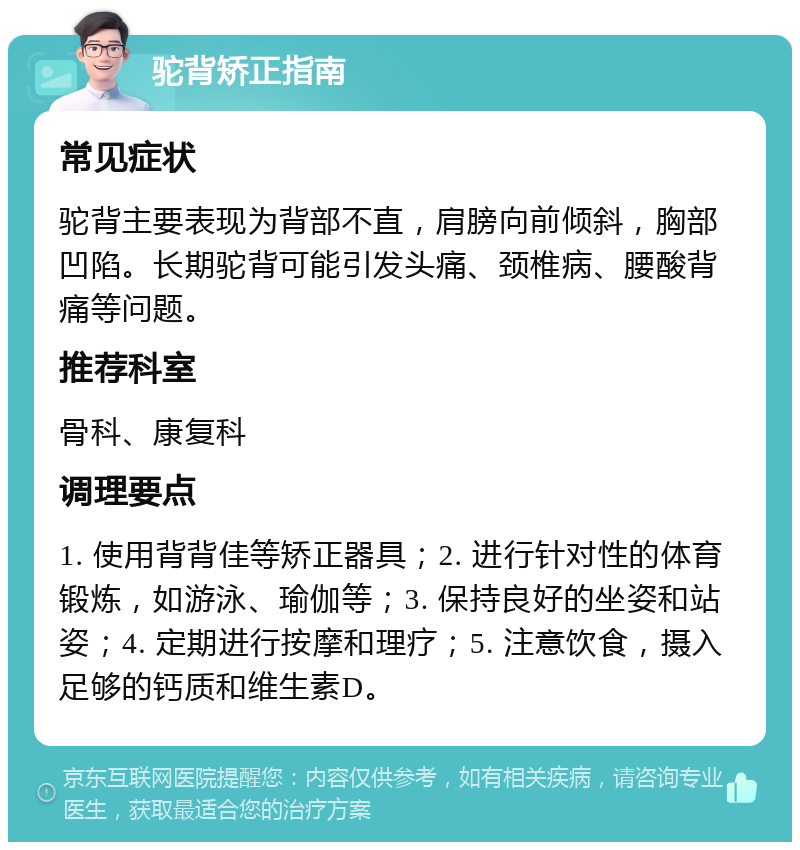 驼背矫正指南 常见症状 驼背主要表现为背部不直，肩膀向前倾斜，胸部凹陷。长期驼背可能引发头痛、颈椎病、腰酸背痛等问题。 推荐科室 骨科、康复科 调理要点 1. 使用背背佳等矫正器具；2. 进行针对性的体育锻炼，如游泳、瑜伽等；3. 保持良好的坐姿和站姿；4. 定期进行按摩和理疗；5. 注意饮食，摄入足够的钙质和维生素D。