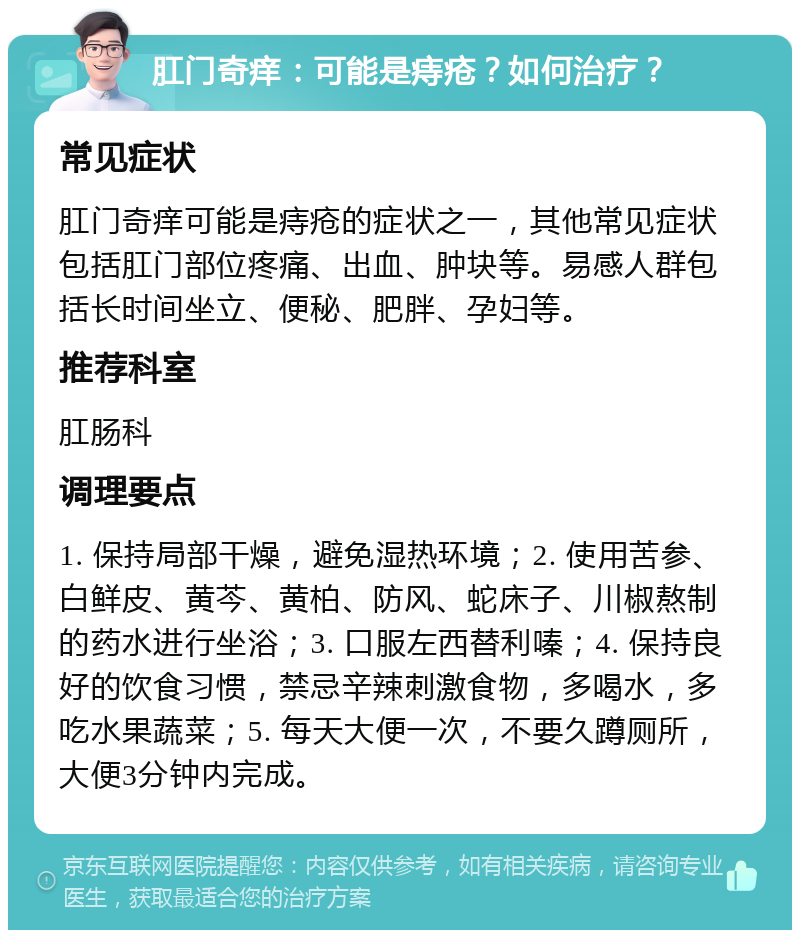 肛门奇痒：可能是痔疮？如何治疗？ 常见症状 肛门奇痒可能是痔疮的症状之一，其他常见症状包括肛门部位疼痛、出血、肿块等。易感人群包括长时间坐立、便秘、肥胖、孕妇等。 推荐科室 肛肠科 调理要点 1. 保持局部干燥，避免湿热环境；2. 使用苦参、白鲜皮、黄芩、黄柏、防风、蛇床子、川椒熬制的药水进行坐浴；3. 口服左西替利嗪；4. 保持良好的饮食习惯，禁忌辛辣刺激食物，多喝水，多吃水果蔬菜；5. 每天大便一次，不要久蹲厕所，大便3分钟内完成。