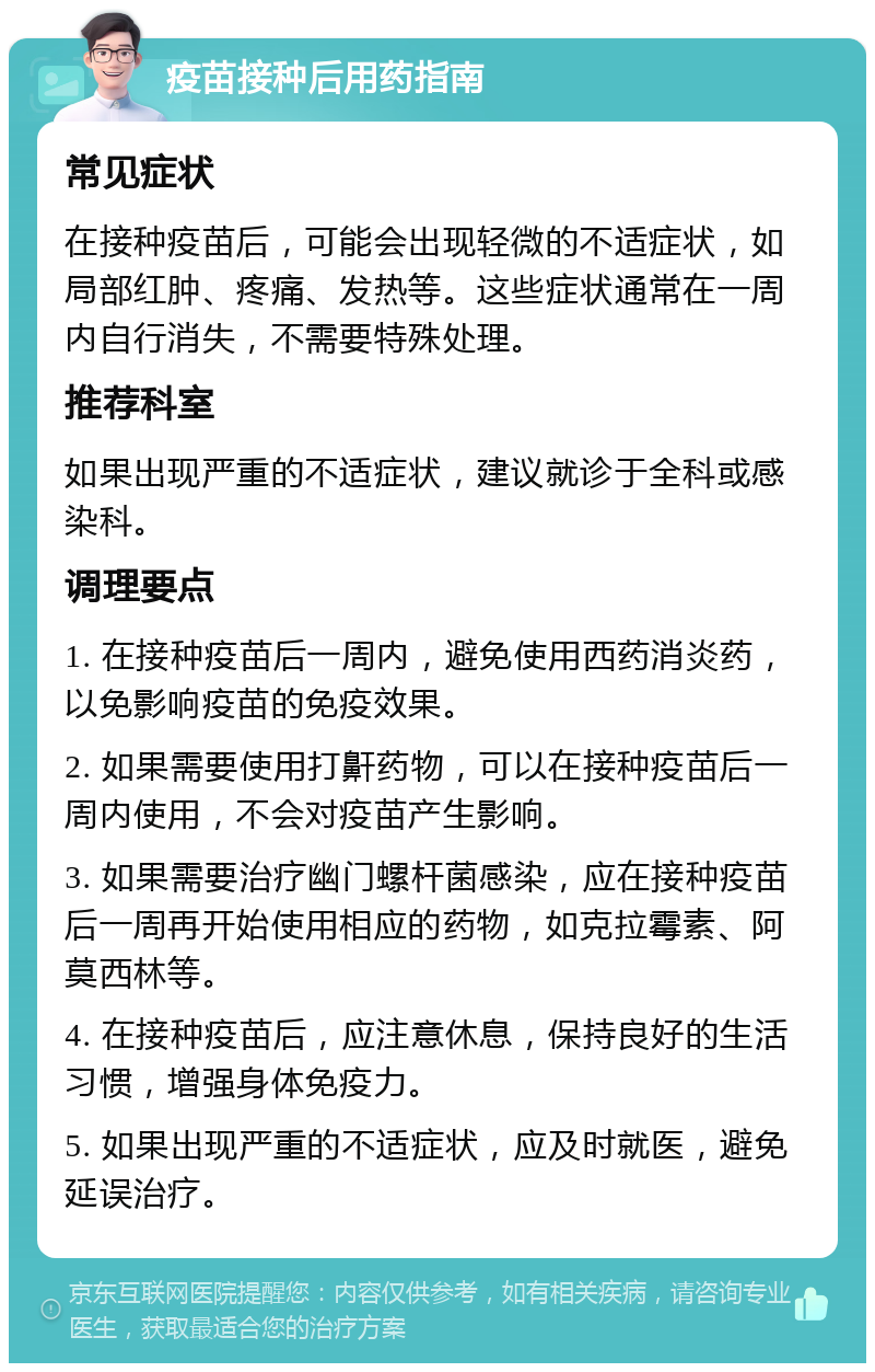 疫苗接种后用药指南 常见症状 在接种疫苗后，可能会出现轻微的不适症状，如局部红肿、疼痛、发热等。这些症状通常在一周内自行消失，不需要特殊处理。 推荐科室 如果出现严重的不适症状，建议就诊于全科或感染科。 调理要点 1. 在接种疫苗后一周内，避免使用西药消炎药，以免影响疫苗的免疫效果。 2. 如果需要使用打鼾药物，可以在接种疫苗后一周内使用，不会对疫苗产生影响。 3. 如果需要治疗幽门螺杆菌感染，应在接种疫苗后一周再开始使用相应的药物，如克拉霉素、阿莫西林等。 4. 在接种疫苗后，应注意休息，保持良好的生活习惯，增强身体免疫力。 5. 如果出现严重的不适症状，应及时就医，避免延误治疗。