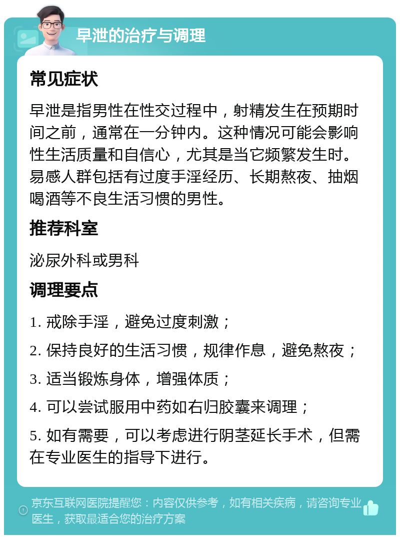 早泄的治疗与调理 常见症状 早泄是指男性在性交过程中，射精发生在预期时间之前，通常在一分钟内。这种情况可能会影响性生活质量和自信心，尤其是当它频繁发生时。易感人群包括有过度手淫经历、长期熬夜、抽烟喝酒等不良生活习惯的男性。 推荐科室 泌尿外科或男科 调理要点 1. 戒除手淫，避免过度刺激； 2. 保持良好的生活习惯，规律作息，避免熬夜； 3. 适当锻炼身体，增强体质； 4. 可以尝试服用中药如右归胶囊来调理； 5. 如有需要，可以考虑进行阴茎延长手术，但需在专业医生的指导下进行。