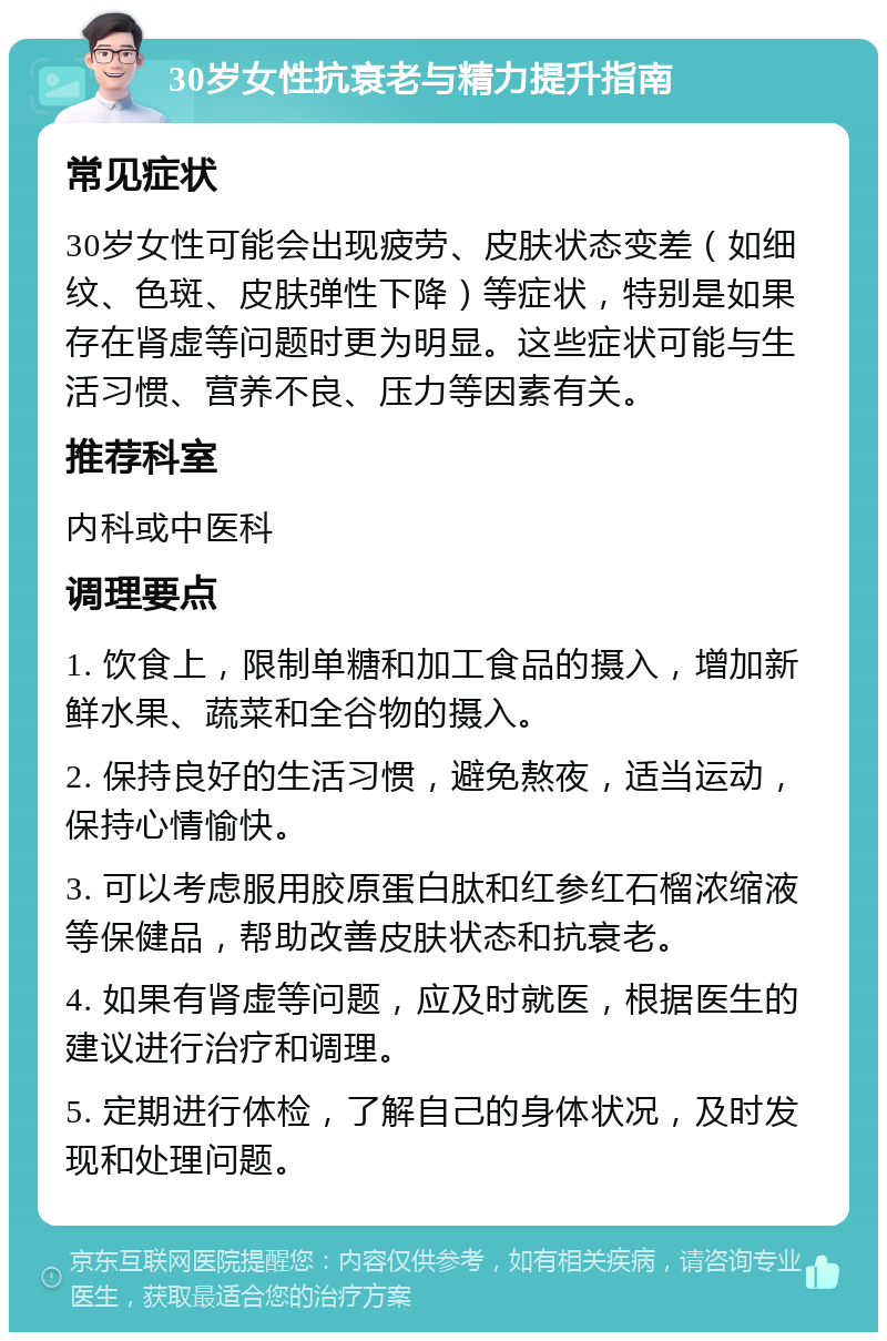 30岁女性抗衰老与精力提升指南 常见症状 30岁女性可能会出现疲劳、皮肤状态变差（如细纹、色斑、皮肤弹性下降）等症状，特别是如果存在肾虚等问题时更为明显。这些症状可能与生活习惯、营养不良、压力等因素有关。 推荐科室 内科或中医科 调理要点 1. 饮食上，限制单糖和加工食品的摄入，增加新鲜水果、蔬菜和全谷物的摄入。 2. 保持良好的生活习惯，避免熬夜，适当运动，保持心情愉快。 3. 可以考虑服用胶原蛋白肽和红参红石榴浓缩液等保健品，帮助改善皮肤状态和抗衰老。 4. 如果有肾虚等问题，应及时就医，根据医生的建议进行治疗和调理。 5. 定期进行体检，了解自己的身体状况，及时发现和处理问题。