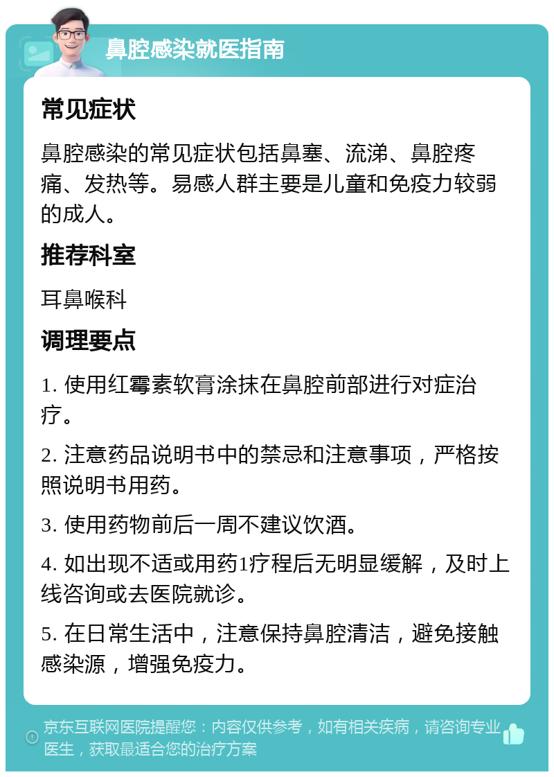 鼻腔感染就医指南 常见症状 鼻腔感染的常见症状包括鼻塞、流涕、鼻腔疼痛、发热等。易感人群主要是儿童和免疫力较弱的成人。 推荐科室 耳鼻喉科 调理要点 1. 使用红霉素软膏涂抹在鼻腔前部进行对症治疗。 2. 注意药品说明书中的禁忌和注意事项，严格按照说明书用药。 3. 使用药物前后一周不建议饮酒。 4. 如出现不适或用药1疗程后无明显缓解，及时上线咨询或去医院就诊。 5. 在日常生活中，注意保持鼻腔清洁，避免接触感染源，增强免疫力。