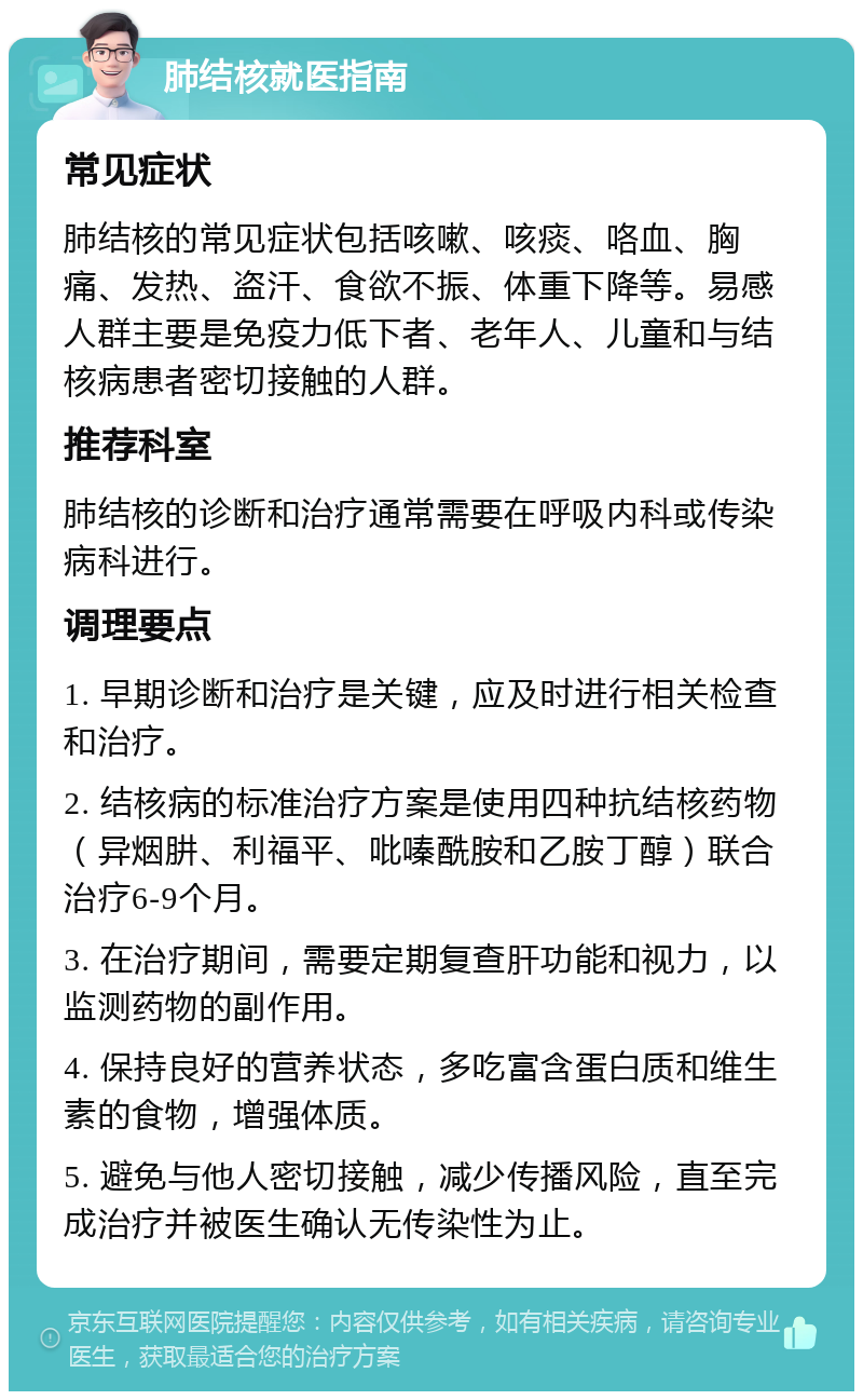 肺结核就医指南 常见症状 肺结核的常见症状包括咳嗽、咳痰、咯血、胸痛、发热、盗汗、食欲不振、体重下降等。易感人群主要是免疫力低下者、老年人、儿童和与结核病患者密切接触的人群。 推荐科室 肺结核的诊断和治疗通常需要在呼吸内科或传染病科进行。 调理要点 1. 早期诊断和治疗是关键，应及时进行相关检查和治疗。 2. 结核病的标准治疗方案是使用四种抗结核药物（异烟肼、利福平、吡嗪酰胺和乙胺丁醇）联合治疗6-9个月。 3. 在治疗期间，需要定期复查肝功能和视力，以监测药物的副作用。 4. 保持良好的营养状态，多吃富含蛋白质和维生素的食物，增强体质。 5. 避免与他人密切接触，减少传播风险，直至完成治疗并被医生确认无传染性为止。