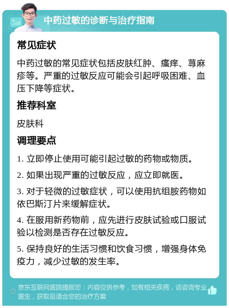 中药过敏的诊断与治疗指南 常见症状 中药过敏的常见症状包括皮肤红肿、瘙痒、荨麻疹等。严重的过敏反应可能会引起呼吸困难、血压下降等症状。 推荐科室 皮肤科 调理要点 1. 立即停止使用可能引起过敏的药物或物质。 2. 如果出现严重的过敏反应，应立即就医。 3. 对于轻微的过敏症状，可以使用抗组胺药物如依巴斯汀片来缓解症状。 4. 在服用新药物前，应先进行皮肤试验或口服试验以检测是否存在过敏反应。 5. 保持良好的生活习惯和饮食习惯，增强身体免疫力，减少过敏的发生率。