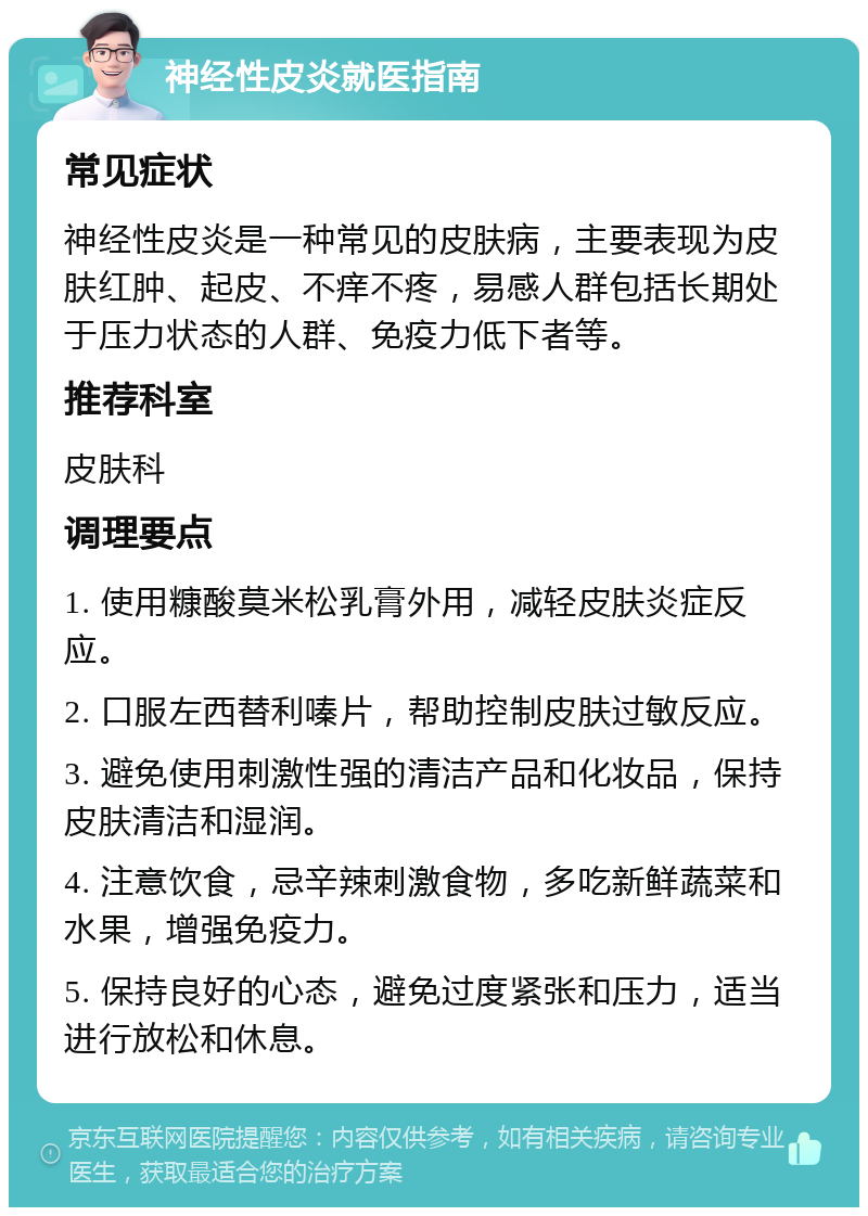 神经性皮炎就医指南 常见症状 神经性皮炎是一种常见的皮肤病，主要表现为皮肤红肿、起皮、不痒不疼，易感人群包括长期处于压力状态的人群、免疫力低下者等。 推荐科室 皮肤科 调理要点 1. 使用糠酸莫米松乳膏外用，减轻皮肤炎症反应。 2. 口服左西替利嗪片，帮助控制皮肤过敏反应。 3. 避免使用刺激性强的清洁产品和化妆品，保持皮肤清洁和湿润。 4. 注意饮食，忌辛辣刺激食物，多吃新鲜蔬菜和水果，增强免疫力。 5. 保持良好的心态，避免过度紧张和压力，适当进行放松和休息。