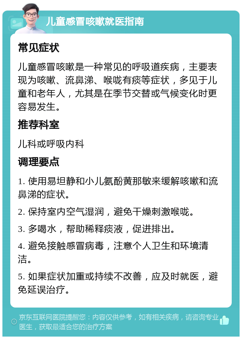 儿童感冒咳嗽就医指南 常见症状 儿童感冒咳嗽是一种常见的呼吸道疾病，主要表现为咳嗽、流鼻涕、喉咙有痰等症状，多见于儿童和老年人，尤其是在季节交替或气候变化时更容易发生。 推荐科室 儿科或呼吸内科 调理要点 1. 使用易坦静和小儿氨酚黄那敏来缓解咳嗽和流鼻涕的症状。 2. 保持室内空气湿润，避免干燥刺激喉咙。 3. 多喝水，帮助稀释痰液，促进排出。 4. 避免接触感冒病毒，注意个人卫生和环境清洁。 5. 如果症状加重或持续不改善，应及时就医，避免延误治疗。