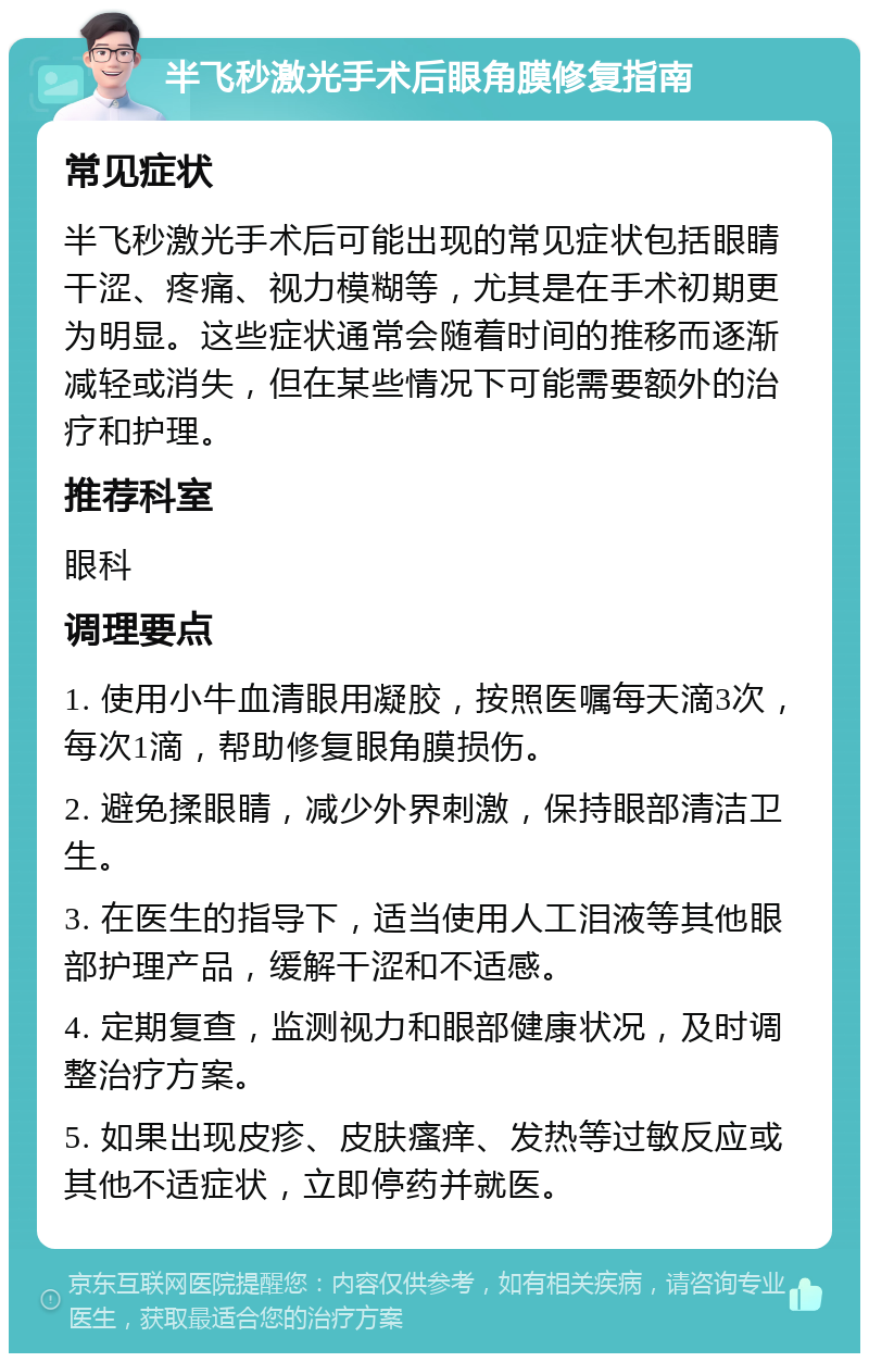 半飞秒激光手术后眼角膜修复指南 常见症状 半飞秒激光手术后可能出现的常见症状包括眼睛干涩、疼痛、视力模糊等，尤其是在手术初期更为明显。这些症状通常会随着时间的推移而逐渐减轻或消失，但在某些情况下可能需要额外的治疗和护理。 推荐科室 眼科 调理要点 1. 使用小牛血清眼用凝胶，按照医嘱每天滴3次，每次1滴，帮助修复眼角膜损伤。 2. 避免揉眼睛，减少外界刺激，保持眼部清洁卫生。 3. 在医生的指导下，适当使用人工泪液等其他眼部护理产品，缓解干涩和不适感。 4. 定期复查，监测视力和眼部健康状况，及时调整治疗方案。 5. 如果出现皮疹、皮肤瘙痒、发热等过敏反应或其他不适症状，立即停药并就医。