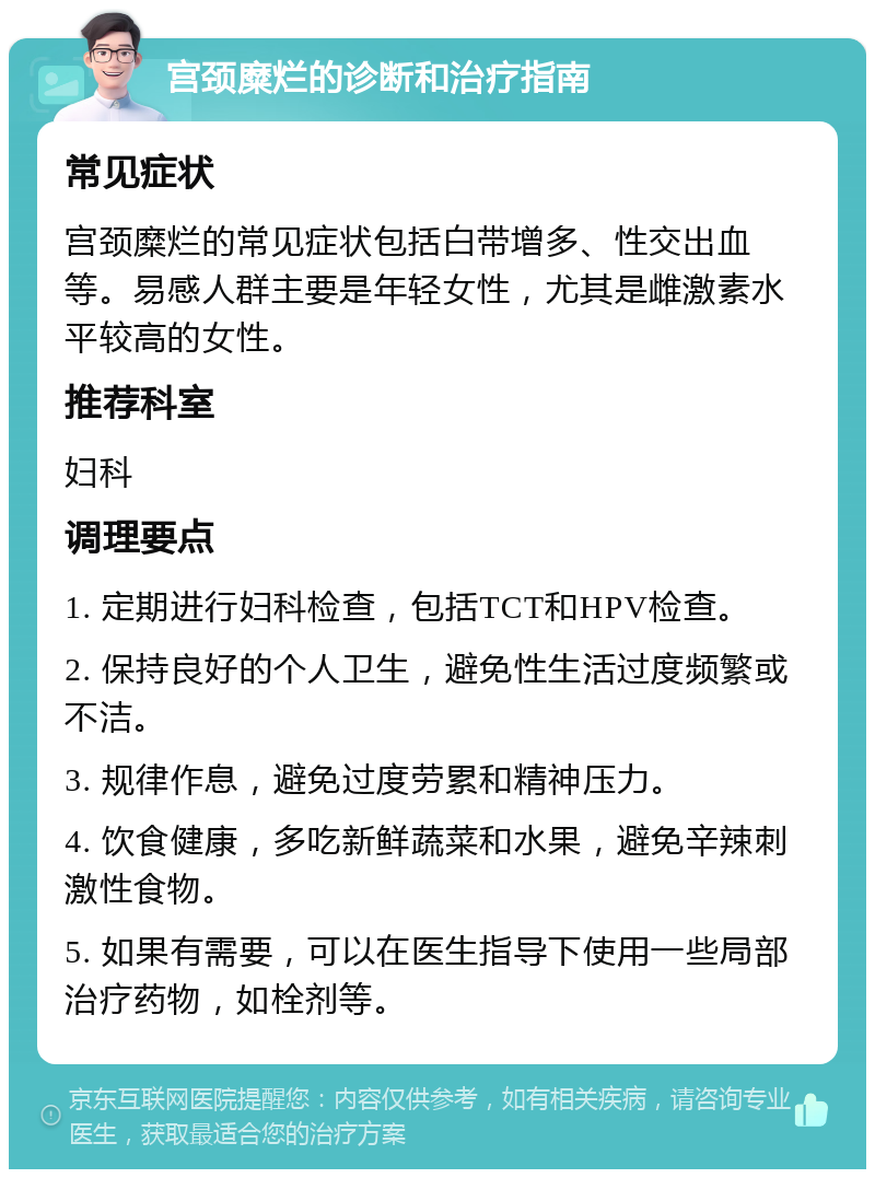 宫颈糜烂的诊断和治疗指南 常见症状 宫颈糜烂的常见症状包括白带增多、性交出血等。易感人群主要是年轻女性，尤其是雌激素水平较高的女性。 推荐科室 妇科 调理要点 1. 定期进行妇科检查，包括TCT和HPV检查。 2. 保持良好的个人卫生，避免性生活过度频繁或不洁。 3. 规律作息，避免过度劳累和精神压力。 4. 饮食健康，多吃新鲜蔬菜和水果，避免辛辣刺激性食物。 5. 如果有需要，可以在医生指导下使用一些局部治疗药物，如栓剂等。