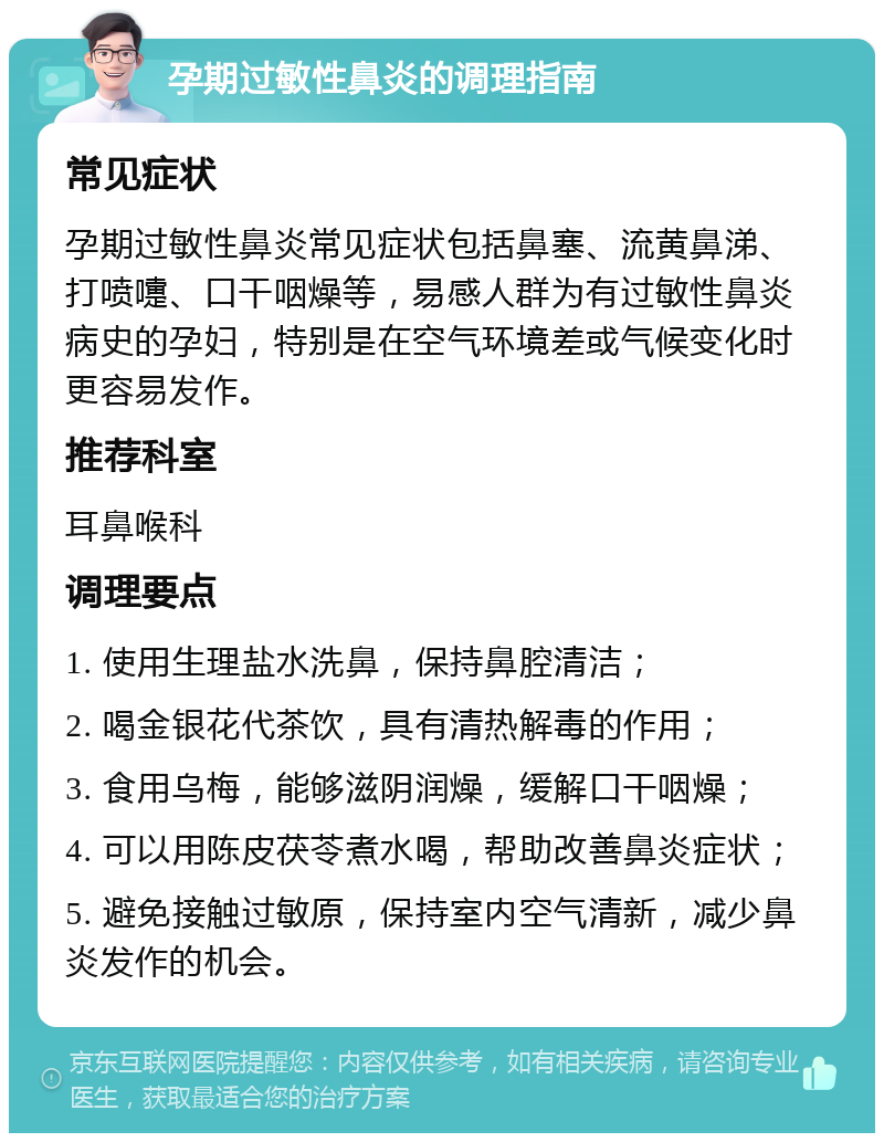 孕期过敏性鼻炎的调理指南 常见症状 孕期过敏性鼻炎常见症状包括鼻塞、流黄鼻涕、打喷嚏、口干咽燥等，易感人群为有过敏性鼻炎病史的孕妇，特别是在空气环境差或气候变化时更容易发作。 推荐科室 耳鼻喉科 调理要点 1. 使用生理盐水洗鼻，保持鼻腔清洁； 2. 喝金银花代茶饮，具有清热解毒的作用； 3. 食用乌梅，能够滋阴润燥，缓解口干咽燥； 4. 可以用陈皮茯苓煮水喝，帮助改善鼻炎症状； 5. 避免接触过敏原，保持室内空气清新，减少鼻炎发作的机会。