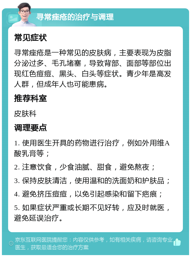 寻常痤疮的治疗与调理 常见症状 寻常痤疮是一种常见的皮肤病，主要表现为皮脂分泌过多、毛孔堵塞，导致背部、面部等部位出现红色痘痘、黑头、白头等症状。青少年是高发人群，但成年人也可能患病。 推荐科室 皮肤科 调理要点 1. 使用医生开具的药物进行治疗，例如外用维A酸乳膏等； 2. 注意饮食，少食油腻、甜食，避免熬夜； 3. 保持皮肤清洁，使用温和的洗面奶和护肤品； 4. 避免挤压痘痘，以免引起感染和留下疤痕； 5. 如果症状严重或长期不见好转，应及时就医，避免延误治疗。