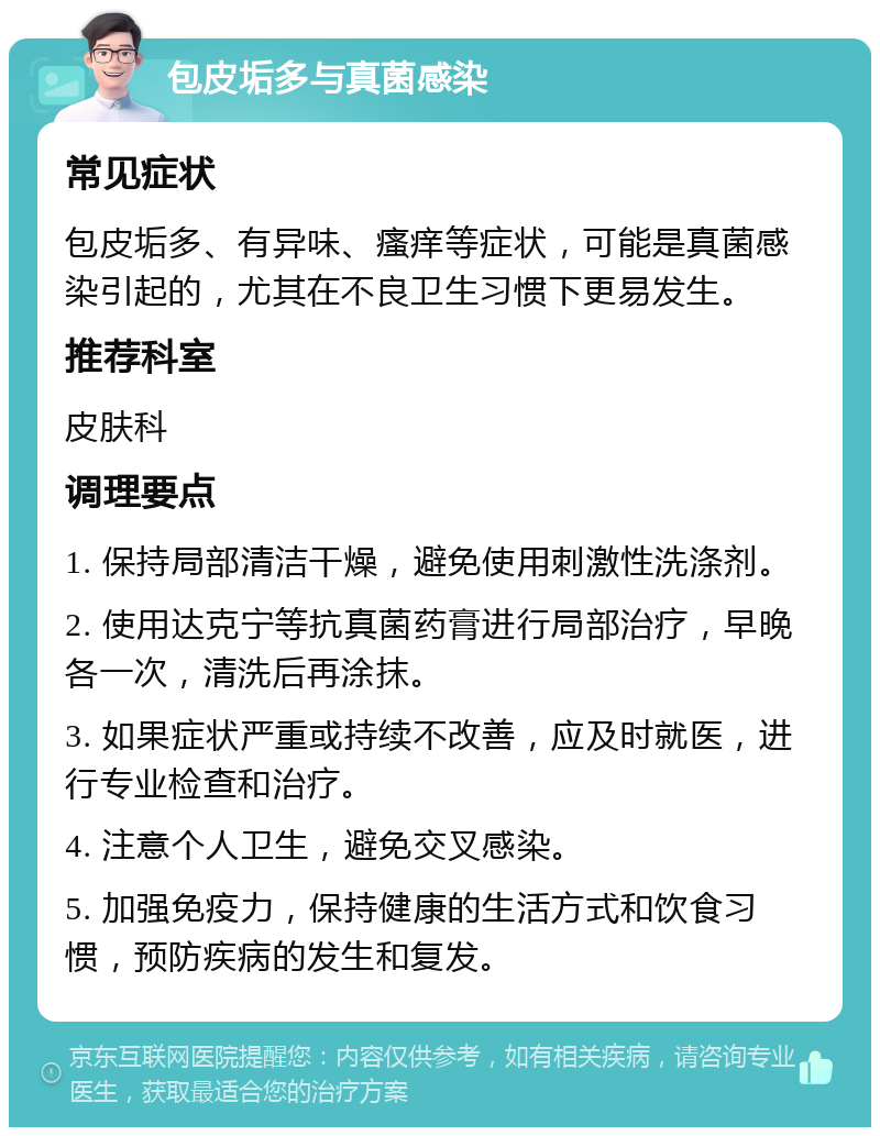 包皮垢多与真菌感染 常见症状 包皮垢多、有异味、瘙痒等症状，可能是真菌感染引起的，尤其在不良卫生习惯下更易发生。 推荐科室 皮肤科 调理要点 1. 保持局部清洁干燥，避免使用刺激性洗涤剂。 2. 使用达克宁等抗真菌药膏进行局部治疗，早晚各一次，清洗后再涂抹。 3. 如果症状严重或持续不改善，应及时就医，进行专业检查和治疗。 4. 注意个人卫生，避免交叉感染。 5. 加强免疫力，保持健康的生活方式和饮食习惯，预防疾病的发生和复发。