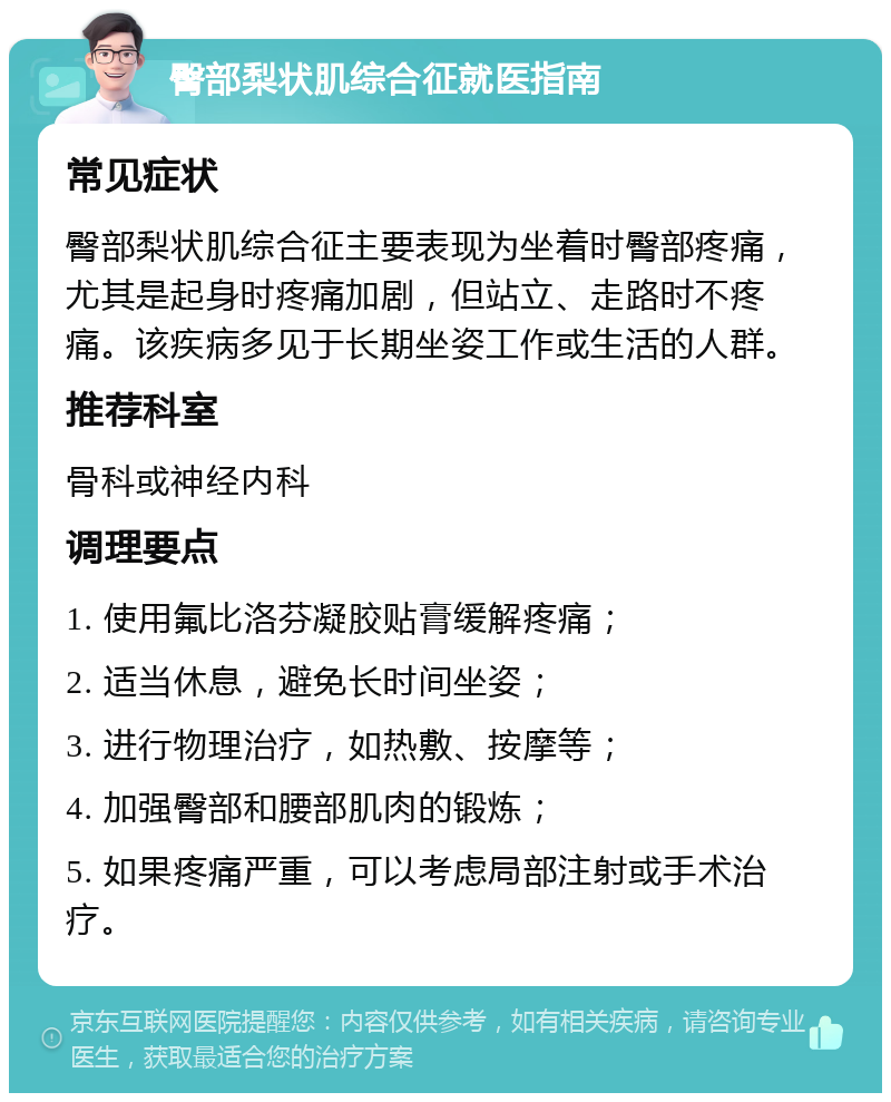 臀部梨状肌综合征就医指南 常见症状 臀部梨状肌综合征主要表现为坐着时臀部疼痛，尤其是起身时疼痛加剧，但站立、走路时不疼痛。该疾病多见于长期坐姿工作或生活的人群。 推荐科室 骨科或神经内科 调理要点 1. 使用氟比洛芬凝胶贴膏缓解疼痛； 2. 适当休息，避免长时间坐姿； 3. 进行物理治疗，如热敷、按摩等； 4. 加强臀部和腰部肌肉的锻炼； 5. 如果疼痛严重，可以考虑局部注射或手术治疗。