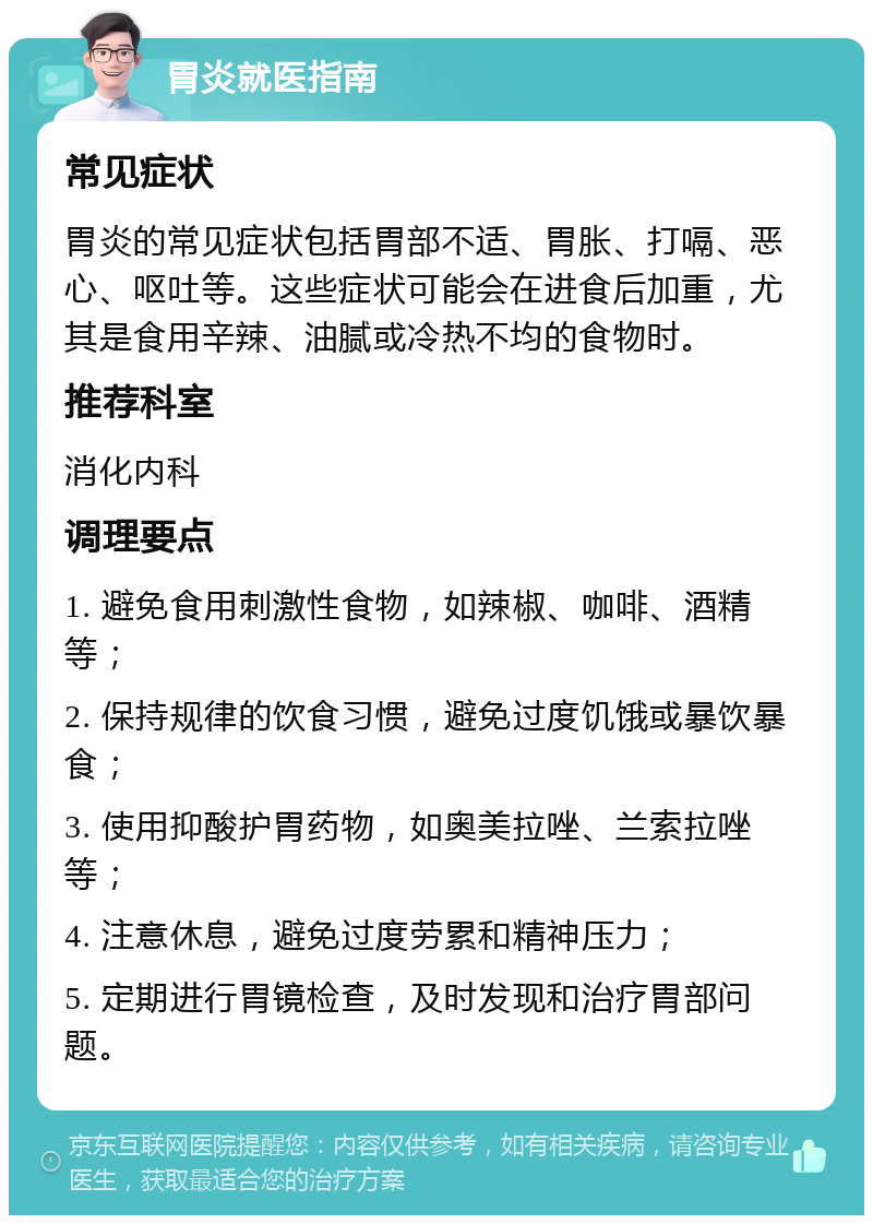 胃炎就医指南 常见症状 胃炎的常见症状包括胃部不适、胃胀、打嗝、恶心、呕吐等。这些症状可能会在进食后加重，尤其是食用辛辣、油腻或冷热不均的食物时。 推荐科室 消化内科 调理要点 1. 避免食用刺激性食物，如辣椒、咖啡、酒精等； 2. 保持规律的饮食习惯，避免过度饥饿或暴饮暴食； 3. 使用抑酸护胃药物，如奥美拉唑、兰索拉唑等； 4. 注意休息，避免过度劳累和精神压力； 5. 定期进行胃镜检查，及时发现和治疗胃部问题。