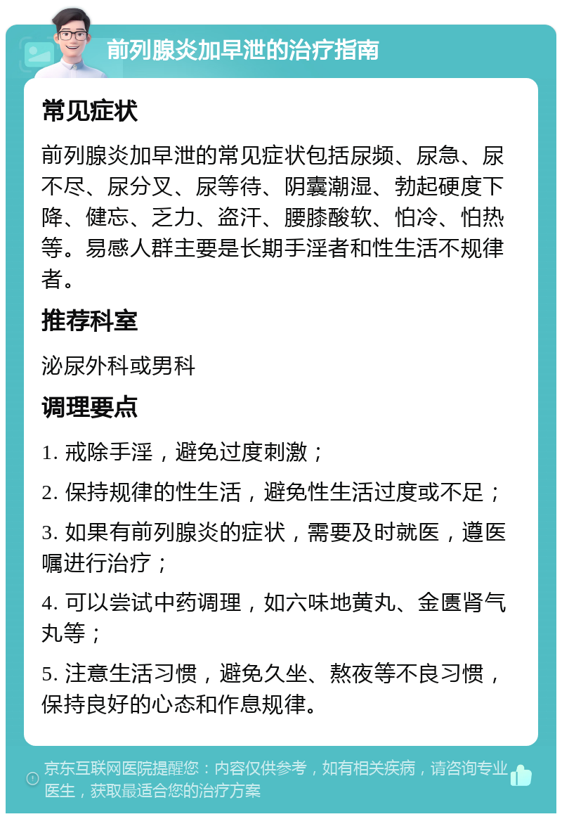 前列腺炎加早泄的治疗指南 常见症状 前列腺炎加早泄的常见症状包括尿频、尿急、尿不尽、尿分叉、尿等待、阴囊潮湿、勃起硬度下降、健忘、乏力、盗汗、腰膝酸软、怕冷、怕热等。易感人群主要是长期手淫者和性生活不规律者。 推荐科室 泌尿外科或男科 调理要点 1. 戒除手淫，避免过度刺激； 2. 保持规律的性生活，避免性生活过度或不足； 3. 如果有前列腺炎的症状，需要及时就医，遵医嘱进行治疗； 4. 可以尝试中药调理，如六味地黄丸、金匮肾气丸等； 5. 注意生活习惯，避免久坐、熬夜等不良习惯，保持良好的心态和作息规律。