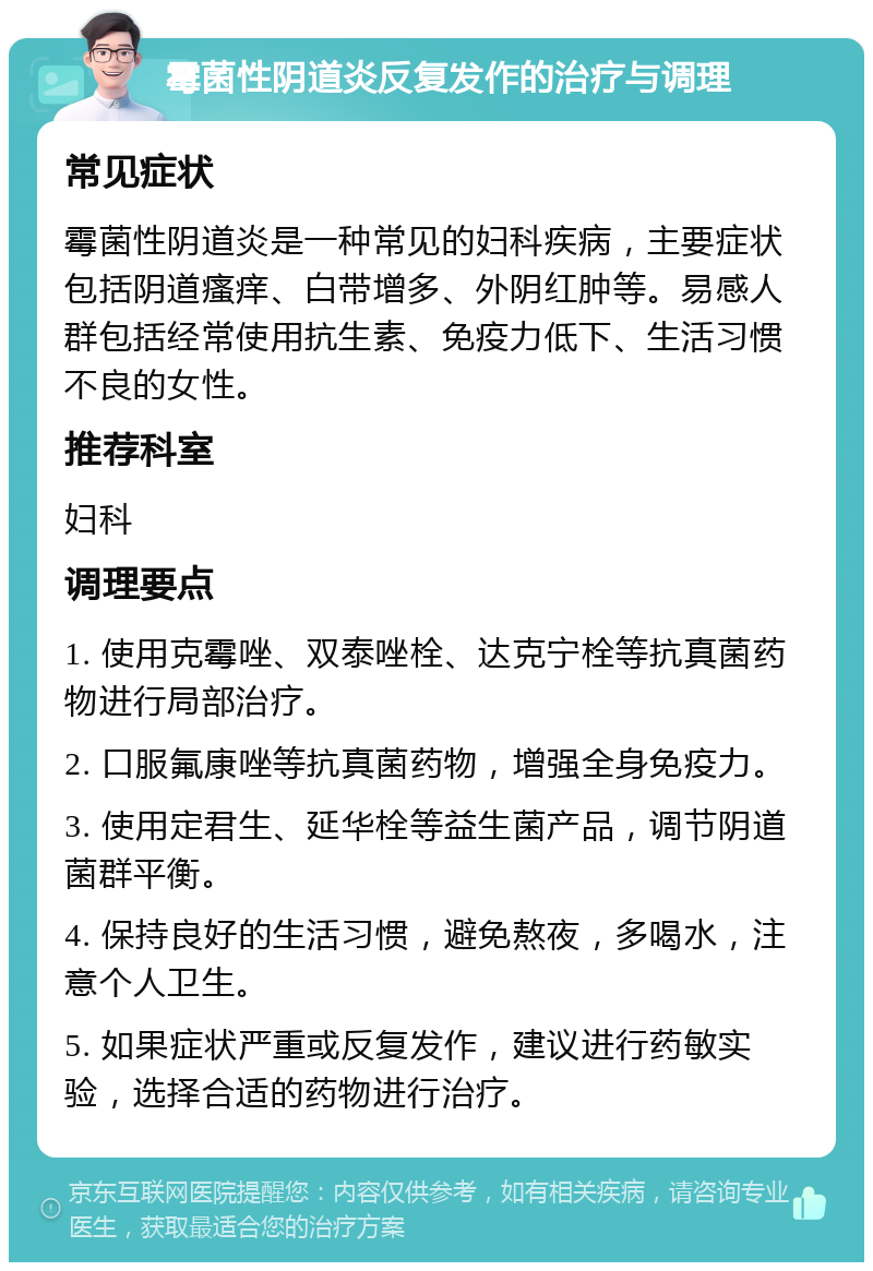 霉菌性阴道炎反复发作的治疗与调理 常见症状 霉菌性阴道炎是一种常见的妇科疾病，主要症状包括阴道瘙痒、白带增多、外阴红肿等。易感人群包括经常使用抗生素、免疫力低下、生活习惯不良的女性。 推荐科室 妇科 调理要点 1. 使用克霉唑、双泰唑栓、达克宁栓等抗真菌药物进行局部治疗。 2. 口服氟康唑等抗真菌药物，增强全身免疫力。 3. 使用定君生、延华栓等益生菌产品，调节阴道菌群平衡。 4. 保持良好的生活习惯，避免熬夜，多喝水，注意个人卫生。 5. 如果症状严重或反复发作，建议进行药敏实验，选择合适的药物进行治疗。