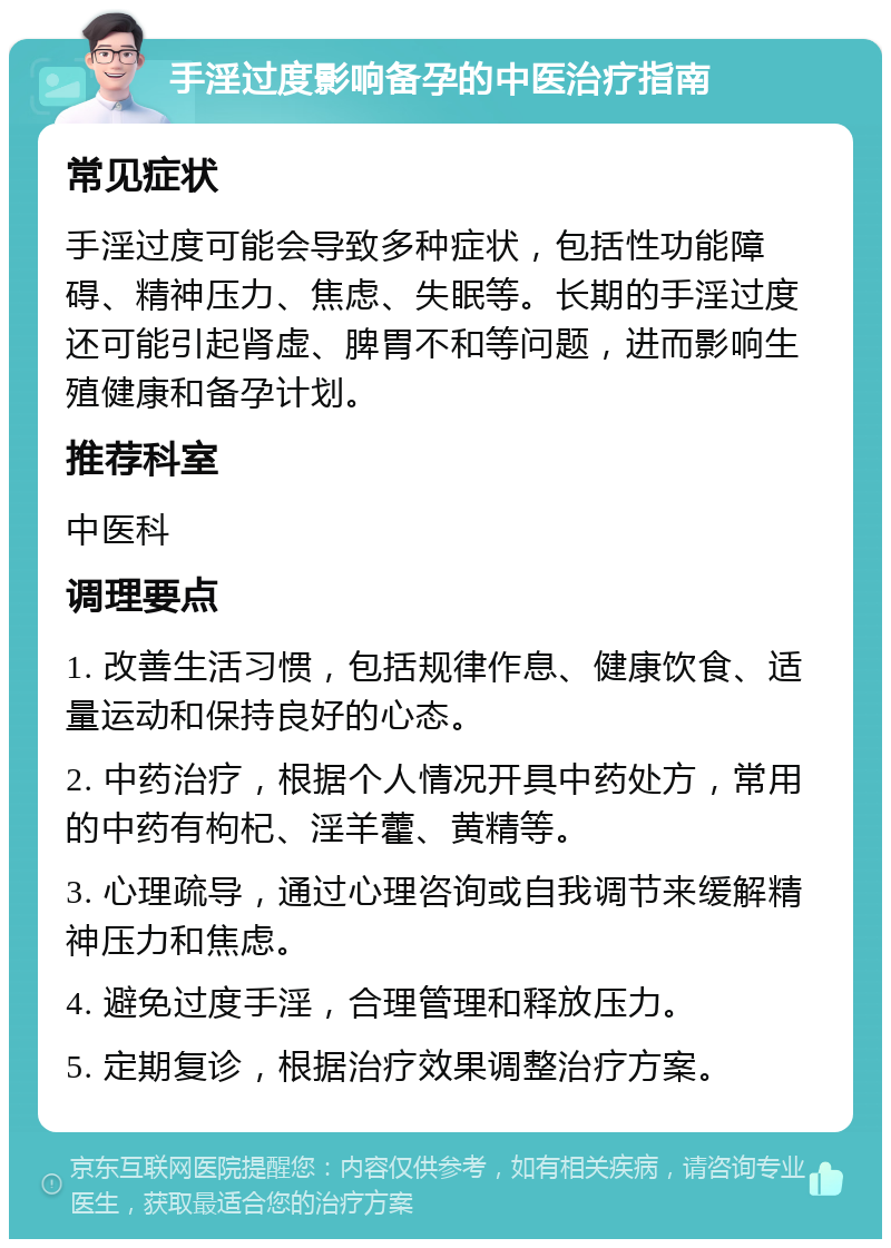 手淫过度影响备孕的中医治疗指南 常见症状 手淫过度可能会导致多种症状，包括性功能障碍、精神压力、焦虑、失眠等。长期的手淫过度还可能引起肾虚、脾胃不和等问题，进而影响生殖健康和备孕计划。 推荐科室 中医科 调理要点 1. 改善生活习惯，包括规律作息、健康饮食、适量运动和保持良好的心态。 2. 中药治疗，根据个人情况开具中药处方，常用的中药有枸杞、淫羊藿、黄精等。 3. 心理疏导，通过心理咨询或自我调节来缓解精神压力和焦虑。 4. 避免过度手淫，合理管理和释放压力。 5. 定期复诊，根据治疗效果调整治疗方案。