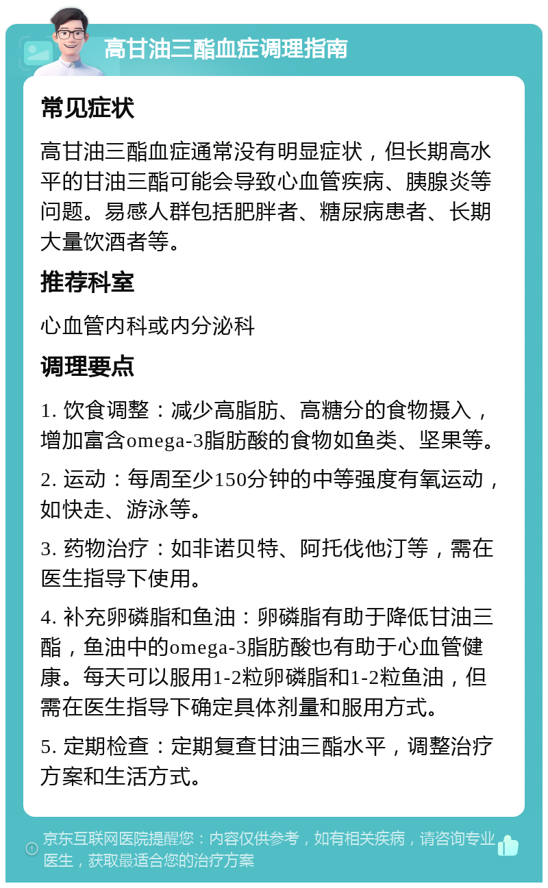 高甘油三酯血症调理指南 常见症状 高甘油三酯血症通常没有明显症状，但长期高水平的甘油三酯可能会导致心血管疾病、胰腺炎等问题。易感人群包括肥胖者、糖尿病患者、长期大量饮酒者等。 推荐科室 心血管内科或内分泌科 调理要点 1. 饮食调整：减少高脂肪、高糖分的食物摄入，增加富含omega-3脂肪酸的食物如鱼类、坚果等。 2. 运动：每周至少150分钟的中等强度有氧运动，如快走、游泳等。 3. 药物治疗：如非诺贝特、阿托伐他汀等，需在医生指导下使用。 4. 补充卵磷脂和鱼油：卵磷脂有助于降低甘油三酯，鱼油中的omega-3脂肪酸也有助于心血管健康。每天可以服用1-2粒卵磷脂和1-2粒鱼油，但需在医生指导下确定具体剂量和服用方式。 5. 定期检查：定期复查甘油三酯水平，调整治疗方案和生活方式。