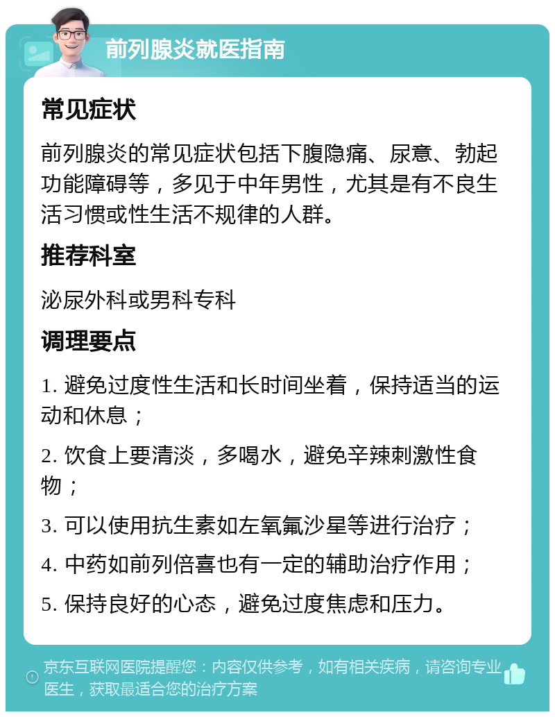 前列腺炎就医指南 常见症状 前列腺炎的常见症状包括下腹隐痛、尿意、勃起功能障碍等，多见于中年男性，尤其是有不良生活习惯或性生活不规律的人群。 推荐科室 泌尿外科或男科专科 调理要点 1. 避免过度性生活和长时间坐着，保持适当的运动和休息； 2. 饮食上要清淡，多喝水，避免辛辣刺激性食物； 3. 可以使用抗生素如左氧氟沙星等进行治疗； 4. 中药如前列倍喜也有一定的辅助治疗作用； 5. 保持良好的心态，避免过度焦虑和压力。