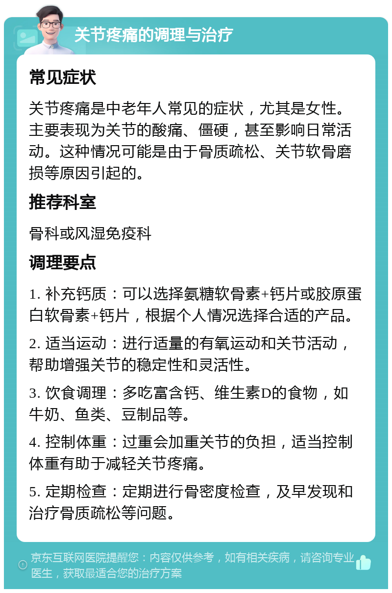 关节疼痛的调理与治疗 常见症状 关节疼痛是中老年人常见的症状，尤其是女性。主要表现为关节的酸痛、僵硬，甚至影响日常活动。这种情况可能是由于骨质疏松、关节软骨磨损等原因引起的。 推荐科室 骨科或风湿免疫科 调理要点 1. 补充钙质：可以选择氨糖软骨素+钙片或胶原蛋白软骨素+钙片，根据个人情况选择合适的产品。 2. 适当运动：进行适量的有氧运动和关节活动，帮助增强关节的稳定性和灵活性。 3. 饮食调理：多吃富含钙、维生素D的食物，如牛奶、鱼类、豆制品等。 4. 控制体重：过重会加重关节的负担，适当控制体重有助于减轻关节疼痛。 5. 定期检查：定期进行骨密度检查，及早发现和治疗骨质疏松等问题。