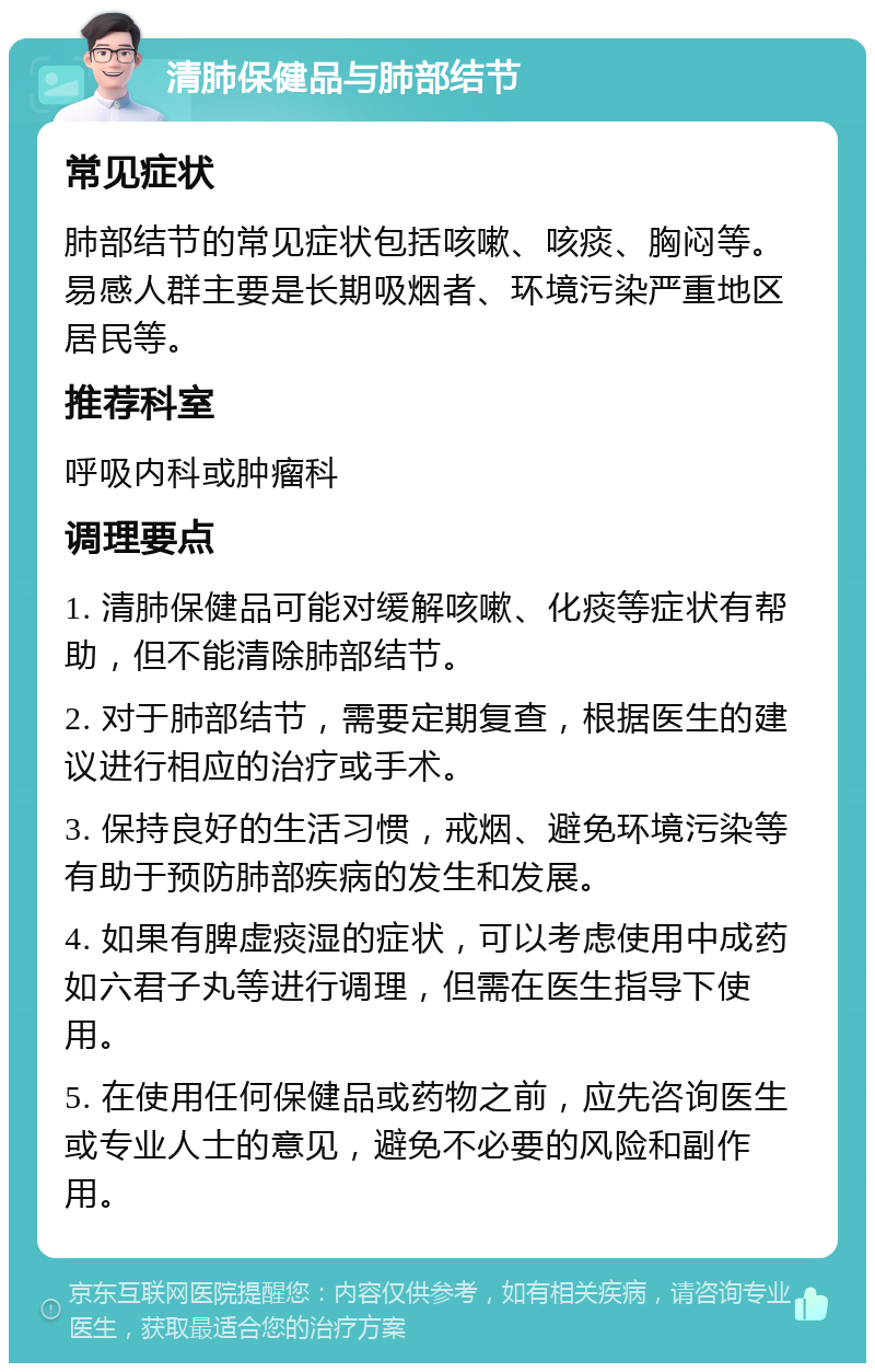 清肺保健品与肺部结节 常见症状 肺部结节的常见症状包括咳嗽、咳痰、胸闷等。易感人群主要是长期吸烟者、环境污染严重地区居民等。 推荐科室 呼吸内科或肿瘤科 调理要点 1. 清肺保健品可能对缓解咳嗽、化痰等症状有帮助，但不能清除肺部结节。 2. 对于肺部结节，需要定期复查，根据医生的建议进行相应的治疗或手术。 3. 保持良好的生活习惯，戒烟、避免环境污染等有助于预防肺部疾病的发生和发展。 4. 如果有脾虚痰湿的症状，可以考虑使用中成药如六君子丸等进行调理，但需在医生指导下使用。 5. 在使用任何保健品或药物之前，应先咨询医生或专业人士的意见，避免不必要的风险和副作用。