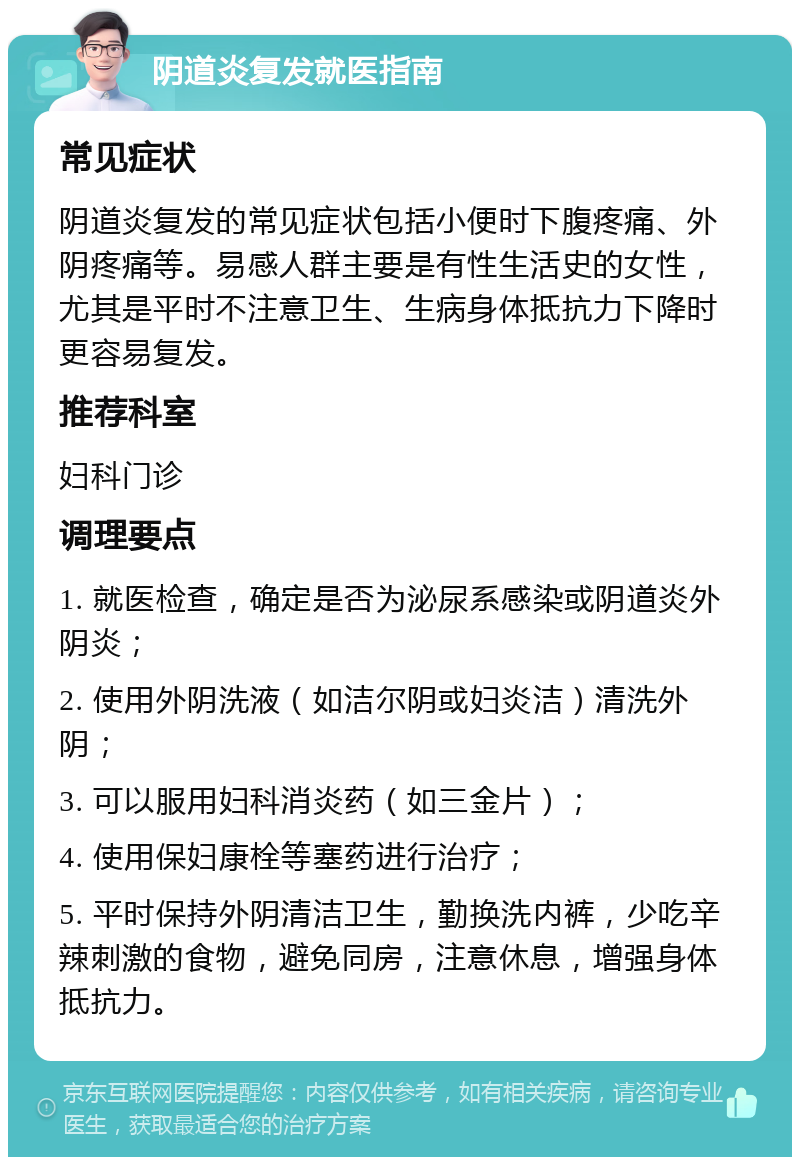 阴道炎复发就医指南 常见症状 阴道炎复发的常见症状包括小便时下腹疼痛、外阴疼痛等。易感人群主要是有性生活史的女性，尤其是平时不注意卫生、生病身体抵抗力下降时更容易复发。 推荐科室 妇科门诊 调理要点 1. 就医检查，确定是否为泌尿系感染或阴道炎外阴炎； 2. 使用外阴洗液（如洁尔阴或妇炎洁）清洗外阴； 3. 可以服用妇科消炎药（如三金片）； 4. 使用保妇康栓等塞药进行治疗； 5. 平时保持外阴清洁卫生，勤换洗内裤，少吃辛辣刺激的食物，避免同房，注意休息，增强身体抵抗力。