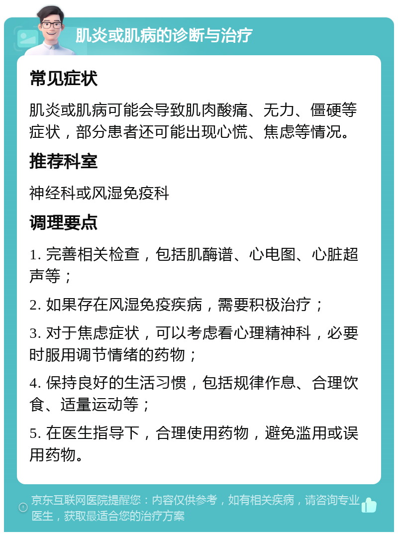 肌炎或肌病的诊断与治疗 常见症状 肌炎或肌病可能会导致肌肉酸痛、无力、僵硬等症状，部分患者还可能出现心慌、焦虑等情况。 推荐科室 神经科或风湿免疫科 调理要点 1. 完善相关检查，包括肌酶谱、心电图、心脏超声等； 2. 如果存在风湿免疫疾病，需要积极治疗； 3. 对于焦虑症状，可以考虑看心理精神科，必要时服用调节情绪的药物； 4. 保持良好的生活习惯，包括规律作息、合理饮食、适量运动等； 5. 在医生指导下，合理使用药物，避免滥用或误用药物。