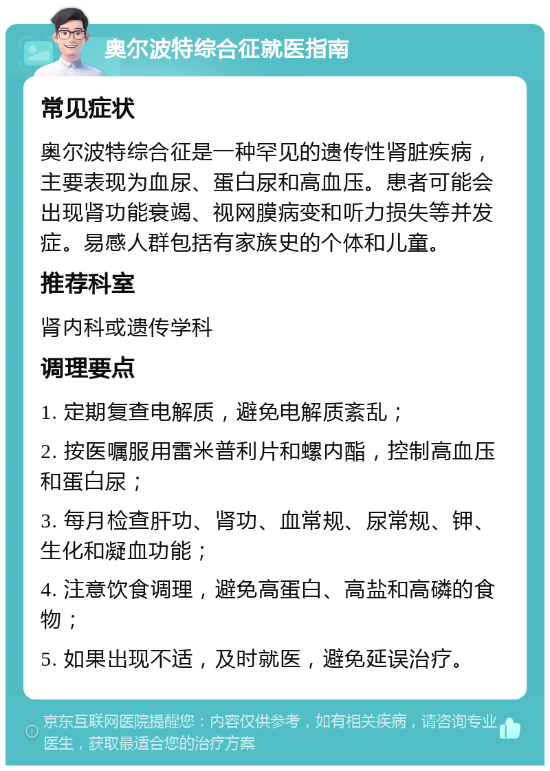 奥尔波特综合征就医指南 常见症状 奥尔波特综合征是一种罕见的遗传性肾脏疾病，主要表现为血尿、蛋白尿和高血压。患者可能会出现肾功能衰竭、视网膜病变和听力损失等并发症。易感人群包括有家族史的个体和儿童。 推荐科室 肾内科或遗传学科 调理要点 1. 定期复查电解质，避免电解质紊乱； 2. 按医嘱服用雷米普利片和螺内酯，控制高血压和蛋白尿； 3. 每月检查肝功、肾功、血常规、尿常规、钾、生化和凝血功能； 4. 注意饮食调理，避免高蛋白、高盐和高磷的食物； 5. 如果出现不适，及时就医，避免延误治疗。