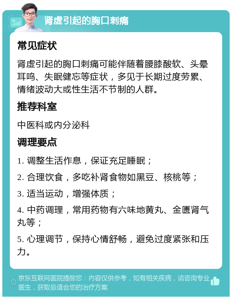 肾虚引起的胸口刺痛 常见症状 肾虚引起的胸口刺痛可能伴随着腰膝酸软、头晕耳鸣、失眠健忘等症状，多见于长期过度劳累、情绪波动大或性生活不节制的人群。 推荐科室 中医科或内分泌科 调理要点 1. 调整生活作息，保证充足睡眠； 2. 合理饮食，多吃补肾食物如黑豆、核桃等； 3. 适当运动，增强体质； 4. 中药调理，常用药物有六味地黄丸、金匮肾气丸等； 5. 心理调节，保持心情舒畅，避免过度紧张和压力。