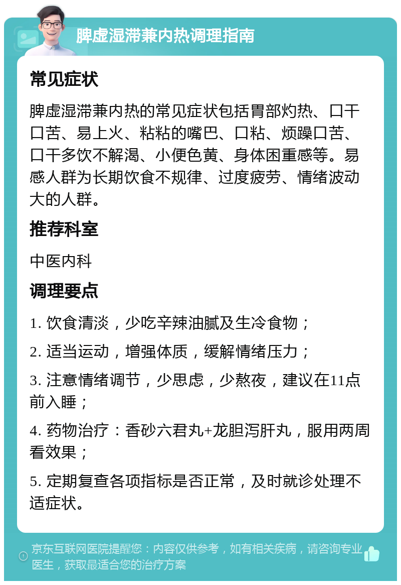 脾虚湿滞兼内热调理指南 常见症状 脾虚湿滞兼内热的常见症状包括胃部灼热、口干口苦、易上火、粘粘的嘴巴、口粘、烦躁口苦、口干多饮不解渴、小便色黄、身体困重感等。易感人群为长期饮食不规律、过度疲劳、情绪波动大的人群。 推荐科室 中医内科 调理要点 1. 饮食清淡，少吃辛辣油腻及生冷食物； 2. 适当运动，增强体质，缓解情绪压力； 3. 注意情绪调节，少思虑，少熬夜，建议在11点前入睡； 4. 药物治疗：香砂六君丸+龙胆泻肝丸，服用两周看效果； 5. 定期复查各项指标是否正常，及时就诊处理不适症状。