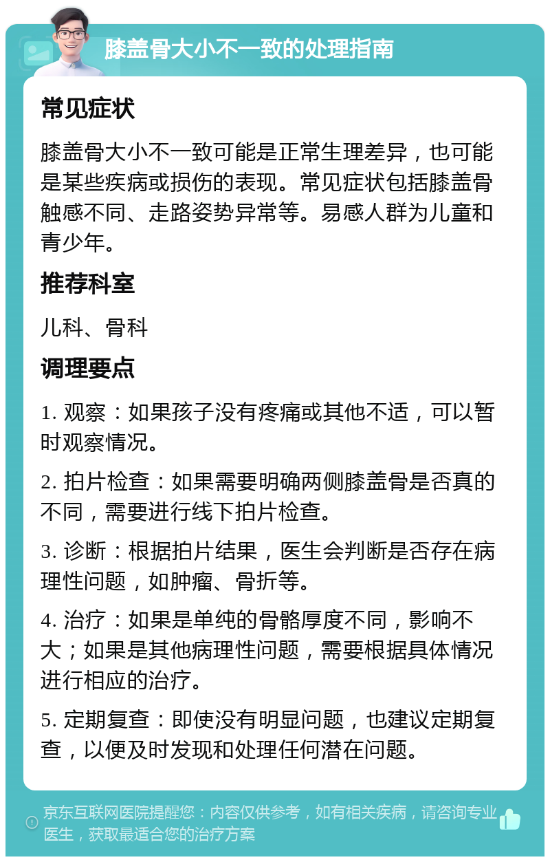 膝盖骨大小不一致的处理指南 常见症状 膝盖骨大小不一致可能是正常生理差异，也可能是某些疾病或损伤的表现。常见症状包括膝盖骨触感不同、走路姿势异常等。易感人群为儿童和青少年。 推荐科室 儿科、骨科 调理要点 1. 观察：如果孩子没有疼痛或其他不适，可以暂时观察情况。 2. 拍片检查：如果需要明确两侧膝盖骨是否真的不同，需要进行线下拍片检查。 3. 诊断：根据拍片结果，医生会判断是否存在病理性问题，如肿瘤、骨折等。 4. 治疗：如果是单纯的骨骼厚度不同，影响不大；如果是其他病理性问题，需要根据具体情况进行相应的治疗。 5. 定期复查：即使没有明显问题，也建议定期复查，以便及时发现和处理任何潜在问题。