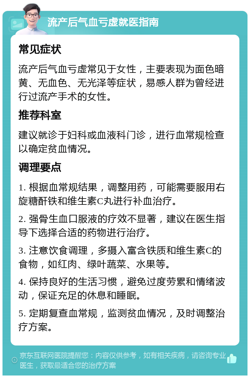 流产后气血亏虚就医指南 常见症状 流产后气血亏虚常见于女性，主要表现为面色暗黄、无血色、无光泽等症状，易感人群为曾经进行过流产手术的女性。 推荐科室 建议就诊于妇科或血液科门诊，进行血常规检查以确定贫血情况。 调理要点 1. 根据血常规结果，调整用药，可能需要服用右旋糖酐铁和维生素C丸进行补血治疗。 2. 强骨生血口服液的疗效不显著，建议在医生指导下选择合适的药物进行治疗。 3. 注意饮食调理，多摄入富含铁质和维生素C的食物，如红肉、绿叶蔬菜、水果等。 4. 保持良好的生活习惯，避免过度劳累和情绪波动，保证充足的休息和睡眠。 5. 定期复查血常规，监测贫血情况，及时调整治疗方案。