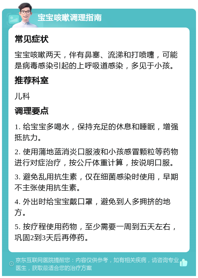 宝宝咳嗽调理指南 常见症状 宝宝咳嗽两天，伴有鼻塞、流涕和打喷嚏，可能是病毒感染引起的上呼吸道感染，多见于小孩。 推荐科室 儿科 调理要点 1. 给宝宝多喝水，保持充足的休息和睡眠，增强抵抗力。 2. 使用蒲地蓝消炎口服液和小孩感冒颗粒等药物进行对症治疗，按公斤体重计算，按说明口服。 3. 避免乱用抗生素，仅在细菌感染时使用，早期不主张使用抗生素。 4. 外出时给宝宝戴口罩，避免到人多拥挤的地方。 5. 按疗程使用药物，至少需要一周到五天左右，巩固2到3天后再停药。