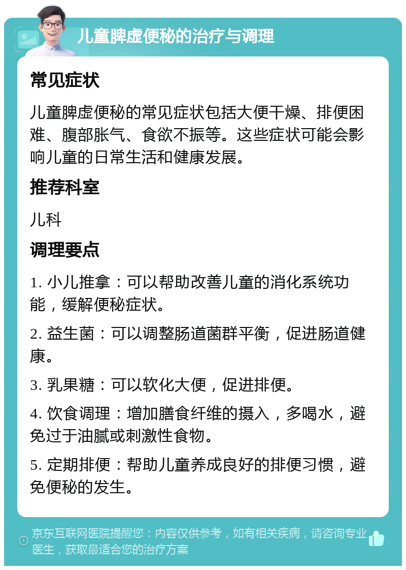 儿童脾虚便秘的治疗与调理 常见症状 儿童脾虚便秘的常见症状包括大便干燥、排便困难、腹部胀气、食欲不振等。这些症状可能会影响儿童的日常生活和健康发展。 推荐科室 儿科 调理要点 1. 小儿推拿：可以帮助改善儿童的消化系统功能，缓解便秘症状。 2. 益生菌：可以调整肠道菌群平衡，促进肠道健康。 3. 乳果糖：可以软化大便，促进排便。 4. 饮食调理：增加膳食纤维的摄入，多喝水，避免过于油腻或刺激性食物。 5. 定期排便：帮助儿童养成良好的排便习惯，避免便秘的发生。