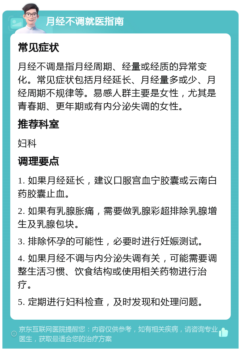 月经不调就医指南 常见症状 月经不调是指月经周期、经量或经质的异常变化。常见症状包括月经延长、月经量多或少、月经周期不规律等。易感人群主要是女性，尤其是青春期、更年期或有内分泌失调的女性。 推荐科室 妇科 调理要点 1. 如果月经延长，建议口服宫血宁胶囊或云南白药胶囊止血。 2. 如果有乳腺胀痛，需要做乳腺彩超排除乳腺增生及乳腺包块。 3. 排除怀孕的可能性，必要时进行妊娠测试。 4. 如果月经不调与内分泌失调有关，可能需要调整生活习惯、饮食结构或使用相关药物进行治疗。 5. 定期进行妇科检查，及时发现和处理问题。