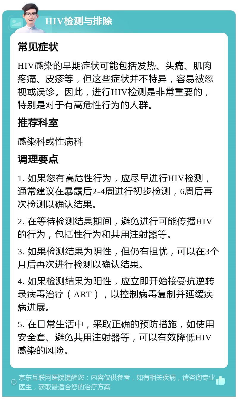 HIV检测与排除 常见症状 HIV感染的早期症状可能包括发热、头痛、肌肉疼痛、皮疹等，但这些症状并不特异，容易被忽视或误诊。因此，进行HIV检测是非常重要的，特别是对于有高危性行为的人群。 推荐科室 感染科或性病科 调理要点 1. 如果您有高危性行为，应尽早进行HIV检测，通常建议在暴露后2-4周进行初步检测，6周后再次检测以确认结果。 2. 在等待检测结果期间，避免进行可能传播HIV的行为，包括性行为和共用注射器等。 3. 如果检测结果为阴性，但仍有担忧，可以在3个月后再次进行检测以确认结果。 4. 如果检测结果为阳性，应立即开始接受抗逆转录病毒治疗（ART），以控制病毒复制并延缓疾病进展。 5. 在日常生活中，采取正确的预防措施，如使用安全套、避免共用注射器等，可以有效降低HIV感染的风险。