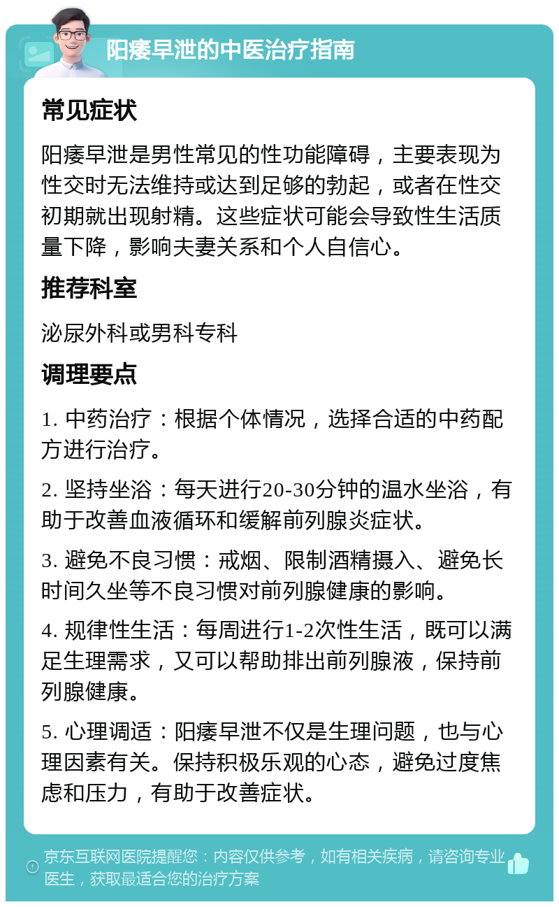 阳痿早泄的中医治疗指南 常见症状 阳痿早泄是男性常见的性功能障碍，主要表现为性交时无法维持或达到足够的勃起，或者在性交初期就出现射精。这些症状可能会导致性生活质量下降，影响夫妻关系和个人自信心。 推荐科室 泌尿外科或男科专科 调理要点 1. 中药治疗：根据个体情况，选择合适的中药配方进行治疗。 2. 坚持坐浴：每天进行20-30分钟的温水坐浴，有助于改善血液循环和缓解前列腺炎症状。 3. 避免不良习惯：戒烟、限制酒精摄入、避免长时间久坐等不良习惯对前列腺健康的影响。 4. 规律性生活：每周进行1-2次性生活，既可以满足生理需求，又可以帮助排出前列腺液，保持前列腺健康。 5. 心理调适：阳痿早泄不仅是生理问题，也与心理因素有关。保持积极乐观的心态，避免过度焦虑和压力，有助于改善症状。