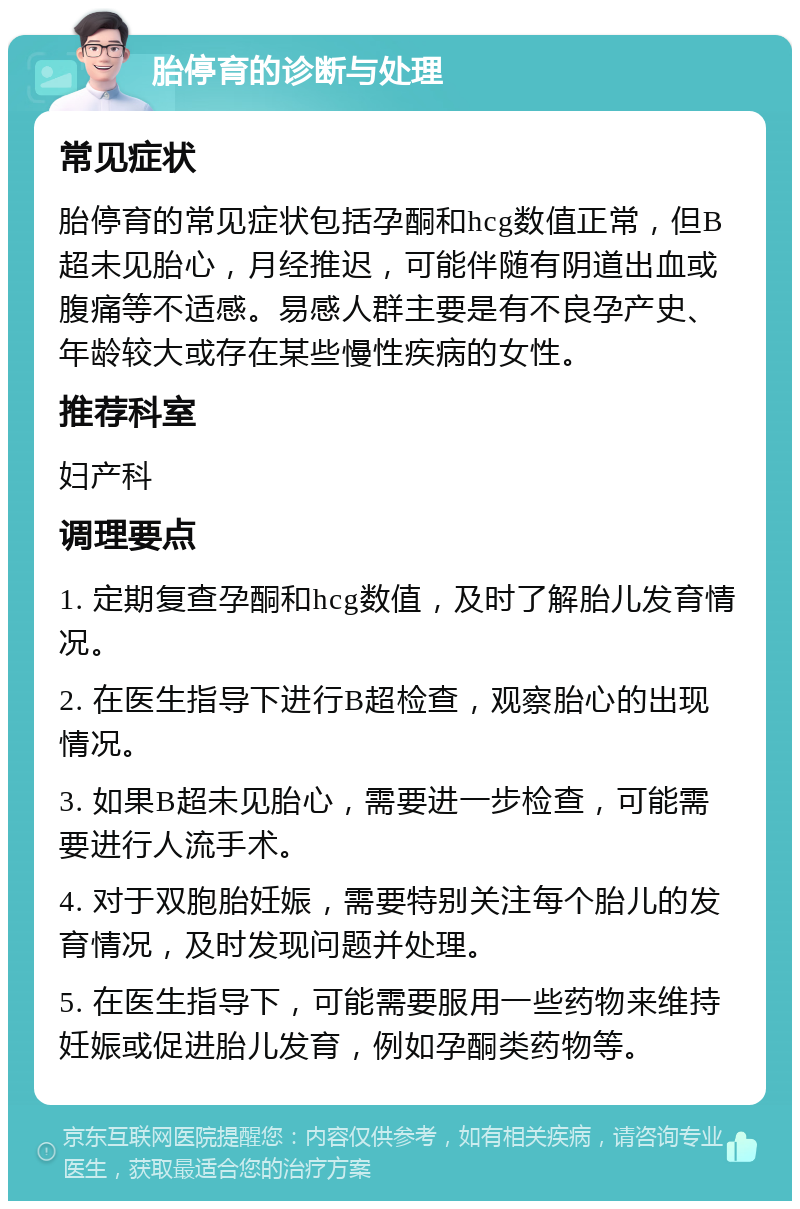 胎停育的诊断与处理 常见症状 胎停育的常见症状包括孕酮和hcg数值正常，但B超未见胎心，月经推迟，可能伴随有阴道出血或腹痛等不适感。易感人群主要是有不良孕产史、年龄较大或存在某些慢性疾病的女性。 推荐科室 妇产科 调理要点 1. 定期复查孕酮和hcg数值，及时了解胎儿发育情况。 2. 在医生指导下进行B超检查，观察胎心的出现情况。 3. 如果B超未见胎心，需要进一步检查，可能需要进行人流手术。 4. 对于双胞胎妊娠，需要特别关注每个胎儿的发育情况，及时发现问题并处理。 5. 在医生指导下，可能需要服用一些药物来维持妊娠或促进胎儿发育，例如孕酮类药物等。