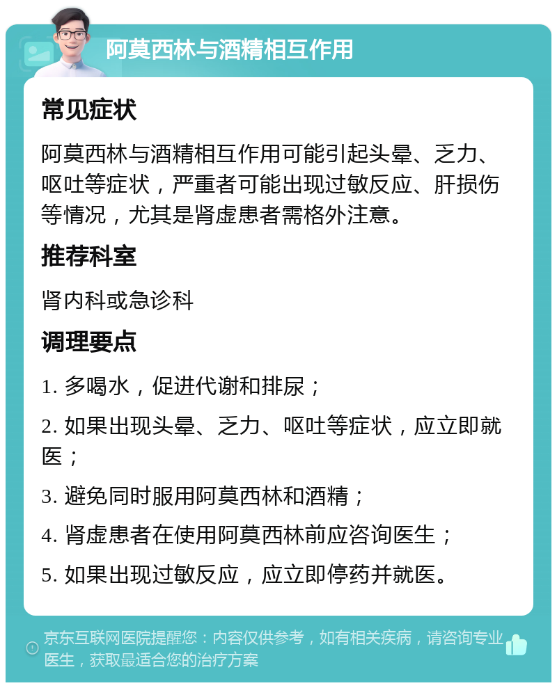 阿莫西林与酒精相互作用 常见症状 阿莫西林与酒精相互作用可能引起头晕、乏力、呕吐等症状，严重者可能出现过敏反应、肝损伤等情况，尤其是肾虚患者需格外注意。 推荐科室 肾内科或急诊科 调理要点 1. 多喝水，促进代谢和排尿； 2. 如果出现头晕、乏力、呕吐等症状，应立即就医； 3. 避免同时服用阿莫西林和酒精； 4. 肾虚患者在使用阿莫西林前应咨询医生； 5. 如果出现过敏反应，应立即停药并就医。