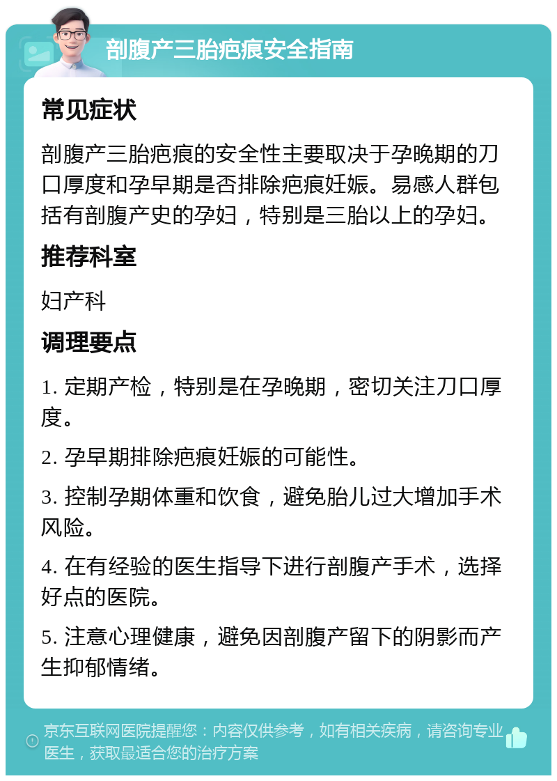 剖腹产三胎疤痕安全指南 常见症状 剖腹产三胎疤痕的安全性主要取决于孕晚期的刀口厚度和孕早期是否排除疤痕妊娠。易感人群包括有剖腹产史的孕妇，特别是三胎以上的孕妇。 推荐科室 妇产科 调理要点 1. 定期产检，特别是在孕晚期，密切关注刀口厚度。 2. 孕早期排除疤痕妊娠的可能性。 3. 控制孕期体重和饮食，避免胎儿过大增加手术风险。 4. 在有经验的医生指导下进行剖腹产手术，选择好点的医院。 5. 注意心理健康，避免因剖腹产留下的阴影而产生抑郁情绪。