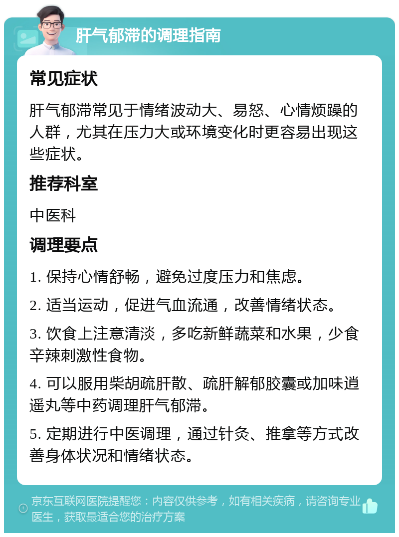 肝气郁滞的调理指南 常见症状 肝气郁滞常见于情绪波动大、易怒、心情烦躁的人群，尤其在压力大或环境变化时更容易出现这些症状。 推荐科室 中医科 调理要点 1. 保持心情舒畅，避免过度压力和焦虑。 2. 适当运动，促进气血流通，改善情绪状态。 3. 饮食上注意清淡，多吃新鲜蔬菜和水果，少食辛辣刺激性食物。 4. 可以服用柴胡疏肝散、疏肝解郁胶囊或加味逍遥丸等中药调理肝气郁滞。 5. 定期进行中医调理，通过针灸、推拿等方式改善身体状况和情绪状态。