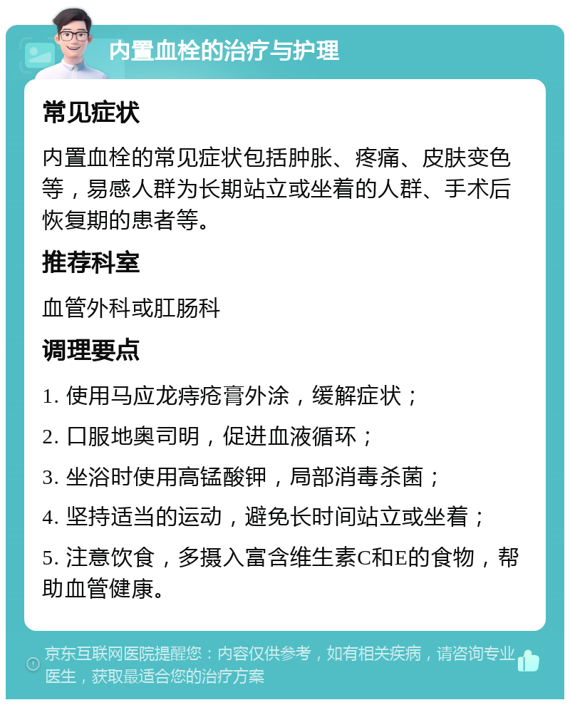 内置血栓的治疗与护理 常见症状 内置血栓的常见症状包括肿胀、疼痛、皮肤变色等，易感人群为长期站立或坐着的人群、手术后恢复期的患者等。 推荐科室 血管外科或肛肠科 调理要点 1. 使用马应龙痔疮膏外涂，缓解症状； 2. 口服地奥司明，促进血液循环； 3. 坐浴时使用高锰酸钾，局部消毒杀菌； 4. 坚持适当的运动，避免长时间站立或坐着； 5. 注意饮食，多摄入富含维生素C和E的食物，帮助血管健康。