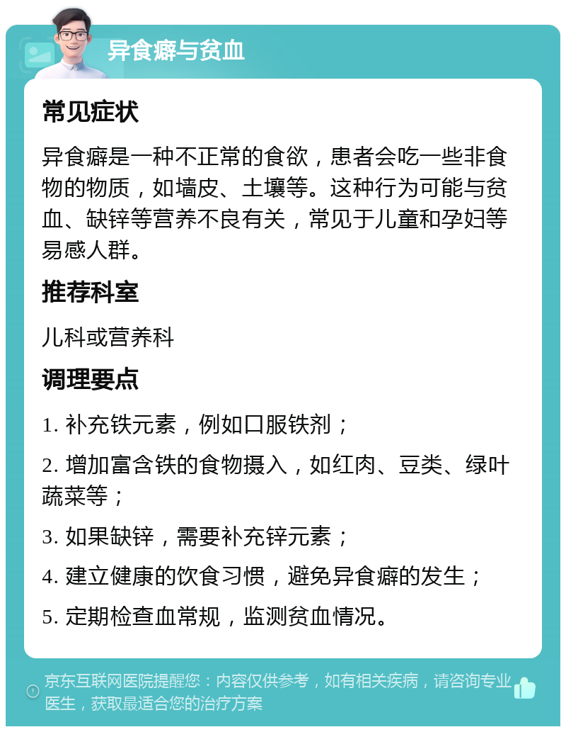 异食癖与贫血 常见症状 异食癖是一种不正常的食欲，患者会吃一些非食物的物质，如墙皮、土壤等。这种行为可能与贫血、缺锌等营养不良有关，常见于儿童和孕妇等易感人群。 推荐科室 儿科或营养科 调理要点 1. 补充铁元素，例如口服铁剂； 2. 增加富含铁的食物摄入，如红肉、豆类、绿叶蔬菜等； 3. 如果缺锌，需要补充锌元素； 4. 建立健康的饮食习惯，避免异食癖的发生； 5. 定期检查血常规，监测贫血情况。