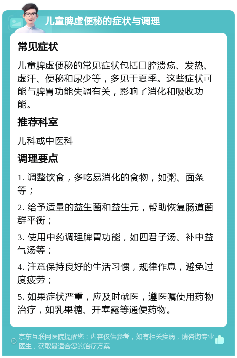 儿童脾虚便秘的症状与调理 常见症状 儿童脾虚便秘的常见症状包括口腔溃疡、发热、虚汗、便秘和尿少等，多见于夏季。这些症状可能与脾胃功能失调有关，影响了消化和吸收功能。 推荐科室 儿科或中医科 调理要点 1. 调整饮食，多吃易消化的食物，如粥、面条等； 2. 给予适量的益生菌和益生元，帮助恢复肠道菌群平衡； 3. 使用中药调理脾胃功能，如四君子汤、补中益气汤等； 4. 注意保持良好的生活习惯，规律作息，避免过度疲劳； 5. 如果症状严重，应及时就医，遵医嘱使用药物治疗，如乳果糖、开塞露等通便药物。