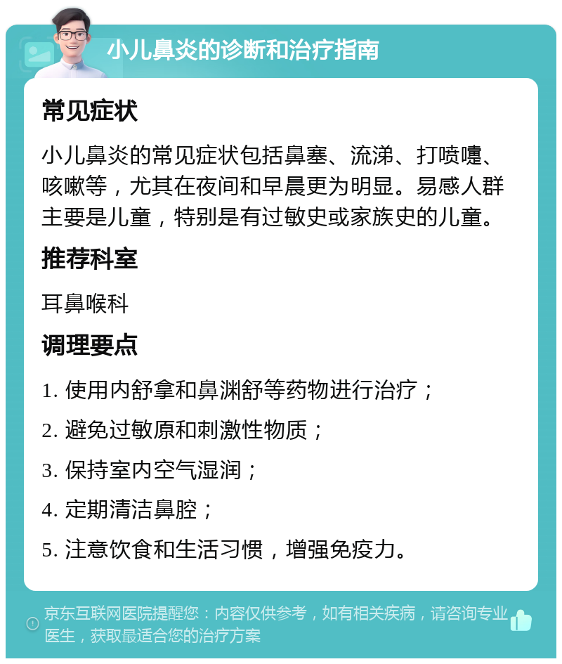 小儿鼻炎的诊断和治疗指南 常见症状 小儿鼻炎的常见症状包括鼻塞、流涕、打喷嚏、咳嗽等，尤其在夜间和早晨更为明显。易感人群主要是儿童，特别是有过敏史或家族史的儿童。 推荐科室 耳鼻喉科 调理要点 1. 使用内舒拿和鼻渊舒等药物进行治疗； 2. 避免过敏原和刺激性物质； 3. 保持室内空气湿润； 4. 定期清洁鼻腔； 5. 注意饮食和生活习惯，增强免疫力。