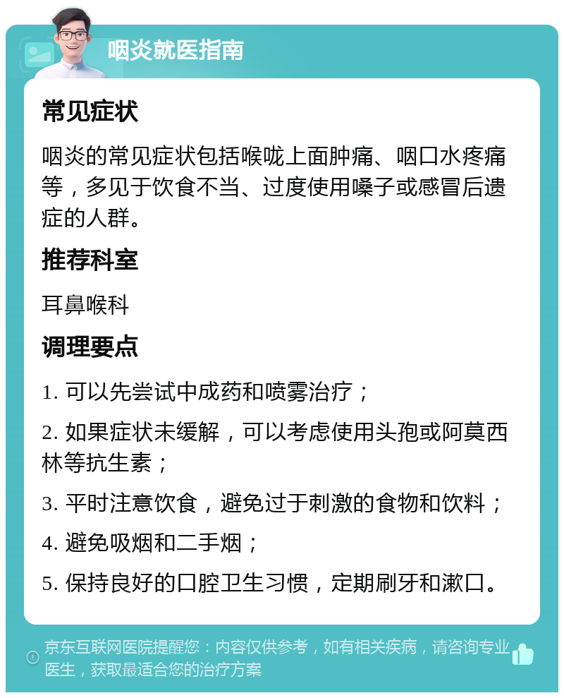 咽炎就医指南 常见症状 咽炎的常见症状包括喉咙上面肿痛、咽口水疼痛等，多见于饮食不当、过度使用嗓子或感冒后遗症的人群。 推荐科室 耳鼻喉科 调理要点 1. 可以先尝试中成药和喷雾治疗； 2. 如果症状未缓解，可以考虑使用头孢或阿莫西林等抗生素； 3. 平时注意饮食，避免过于刺激的食物和饮料； 4. 避免吸烟和二手烟； 5. 保持良好的口腔卫生习惯，定期刷牙和漱口。