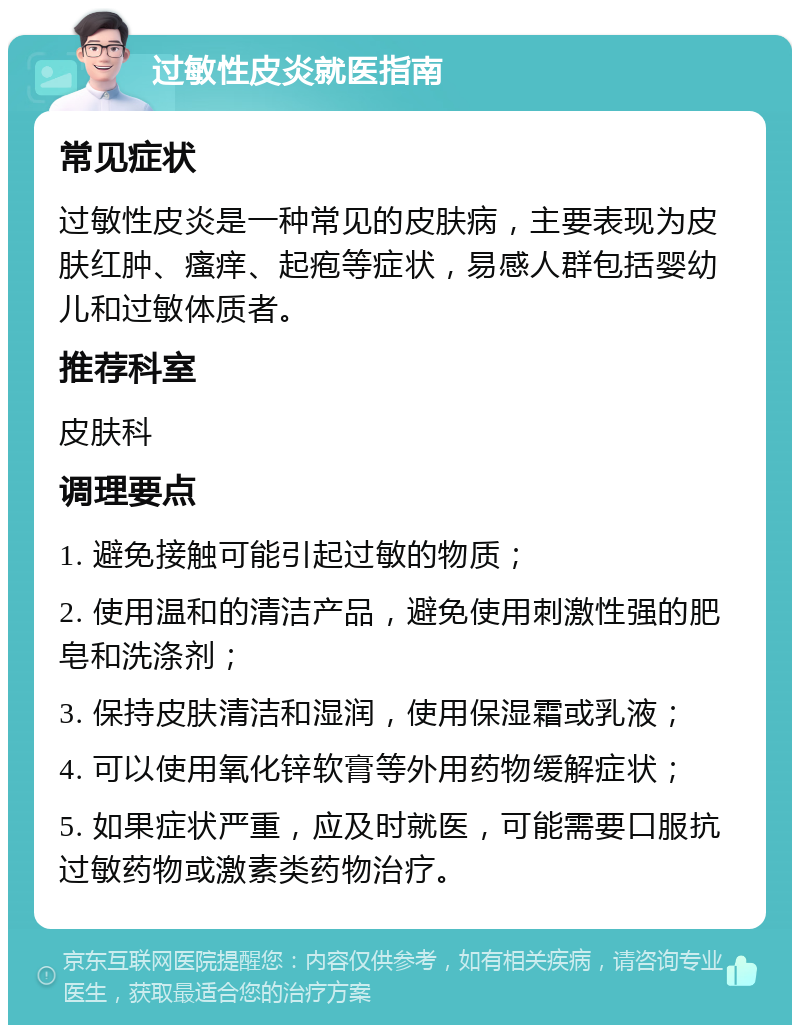 过敏性皮炎就医指南 常见症状 过敏性皮炎是一种常见的皮肤病，主要表现为皮肤红肿、瘙痒、起疱等症状，易感人群包括婴幼儿和过敏体质者。 推荐科室 皮肤科 调理要点 1. 避免接触可能引起过敏的物质； 2. 使用温和的清洁产品，避免使用刺激性强的肥皂和洗涤剂； 3. 保持皮肤清洁和湿润，使用保湿霜或乳液； 4. 可以使用氧化锌软膏等外用药物缓解症状； 5. 如果症状严重，应及时就医，可能需要口服抗过敏药物或激素类药物治疗。