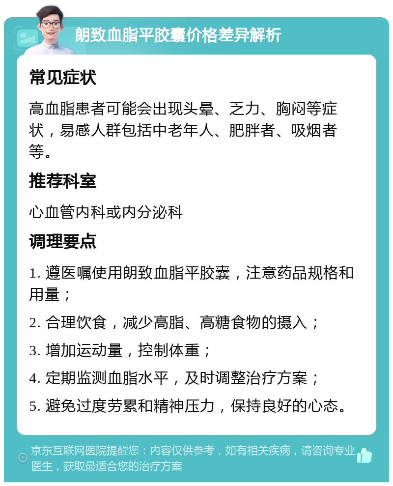 朗致血脂平胶囊价格差异解析 常见症状 高血脂患者可能会出现头晕、乏力、胸闷等症状，易感人群包括中老年人、肥胖者、吸烟者等。 推荐科室 心血管内科或内分泌科 调理要点 1. 遵医嘱使用朗致血脂平胶囊，注意药品规格和用量； 2. 合理饮食，减少高脂、高糖食物的摄入； 3. 增加运动量，控制体重； 4. 定期监测血脂水平，及时调整治疗方案； 5. 避免过度劳累和精神压力，保持良好的心态。