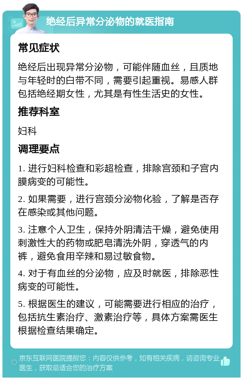 绝经后异常分泌物的就医指南 常见症状 绝经后出现异常分泌物，可能伴随血丝，且质地与年轻时的白带不同，需要引起重视。易感人群包括绝经期女性，尤其是有性生活史的女性。 推荐科室 妇科 调理要点 1. 进行妇科检查和彩超检查，排除宫颈和子宫内膜病变的可能性。 2. 如果需要，进行宫颈分泌物化验，了解是否存在感染或其他问题。 3. 注意个人卫生，保持外阴清洁干燥，避免使用刺激性大的药物或肥皂清洗外阴，穿透气的内裤，避免食用辛辣和易过敏食物。 4. 对于有血丝的分泌物，应及时就医，排除恶性病变的可能性。 5. 根据医生的建议，可能需要进行相应的治疗，包括抗生素治疗、激素治疗等，具体方案需医生根据检查结果确定。